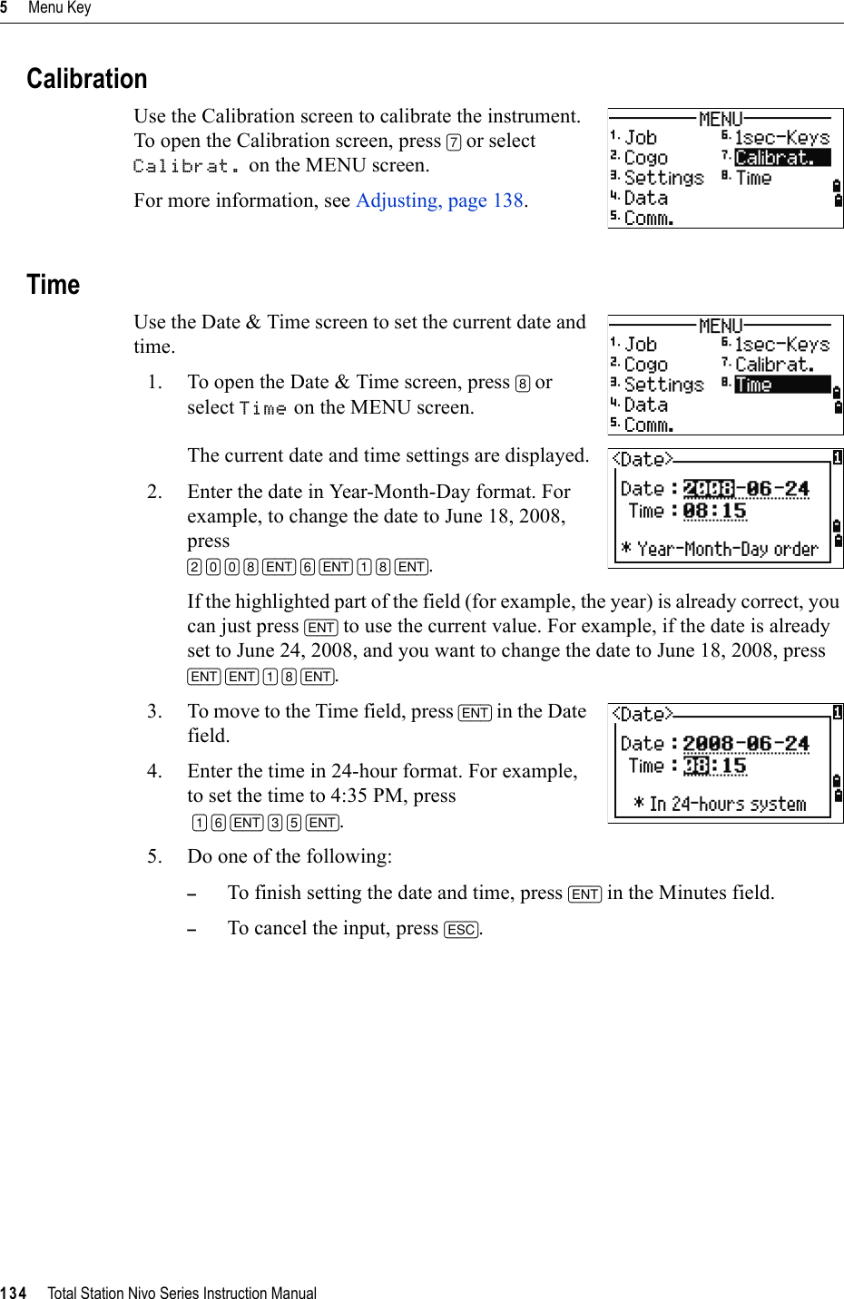 5     Menu Key134     Total Station Nivo Series Instruction ManualCalibrationUse the Calibration screen to calibrate the instrument. To open the Calibration screen, press [7] or select Calibrat. on the MENU screen.For more information, see Adjusting, page 138.TimeUse the Date &amp; Time screen to set the current date and time. 1. To open the Date &amp; Time screen, press [8] or select Time on the MENU screen.The current date and time settings are displayed.2. Enter the date in Year-Month-Day format. For example, to change the date to June 18, 2008, press [2] [0] [0] [8] [ENT] [6] [ENT] [1] [8] [ENT].If the highlighted part of the field (for example, the year) is already correct, you can just press [ENT] to use the current value. For example, if the date is already set to June 24, 2008, and you want to change the date to June 18, 2008, press [ENT] [ENT] [1] [8] [ENT].3. To move to the Time field, press [ENT] in the Date field.4. Enter the time in 24-hour format. For example, to set the time to 4:35 PM, press[1] [6] [ENT] [3] [5] [ENT].5. Do one of the following:–To finish setting the date and time, press [ENT] in the Minutes field. –To cancel the input, press [ESC].