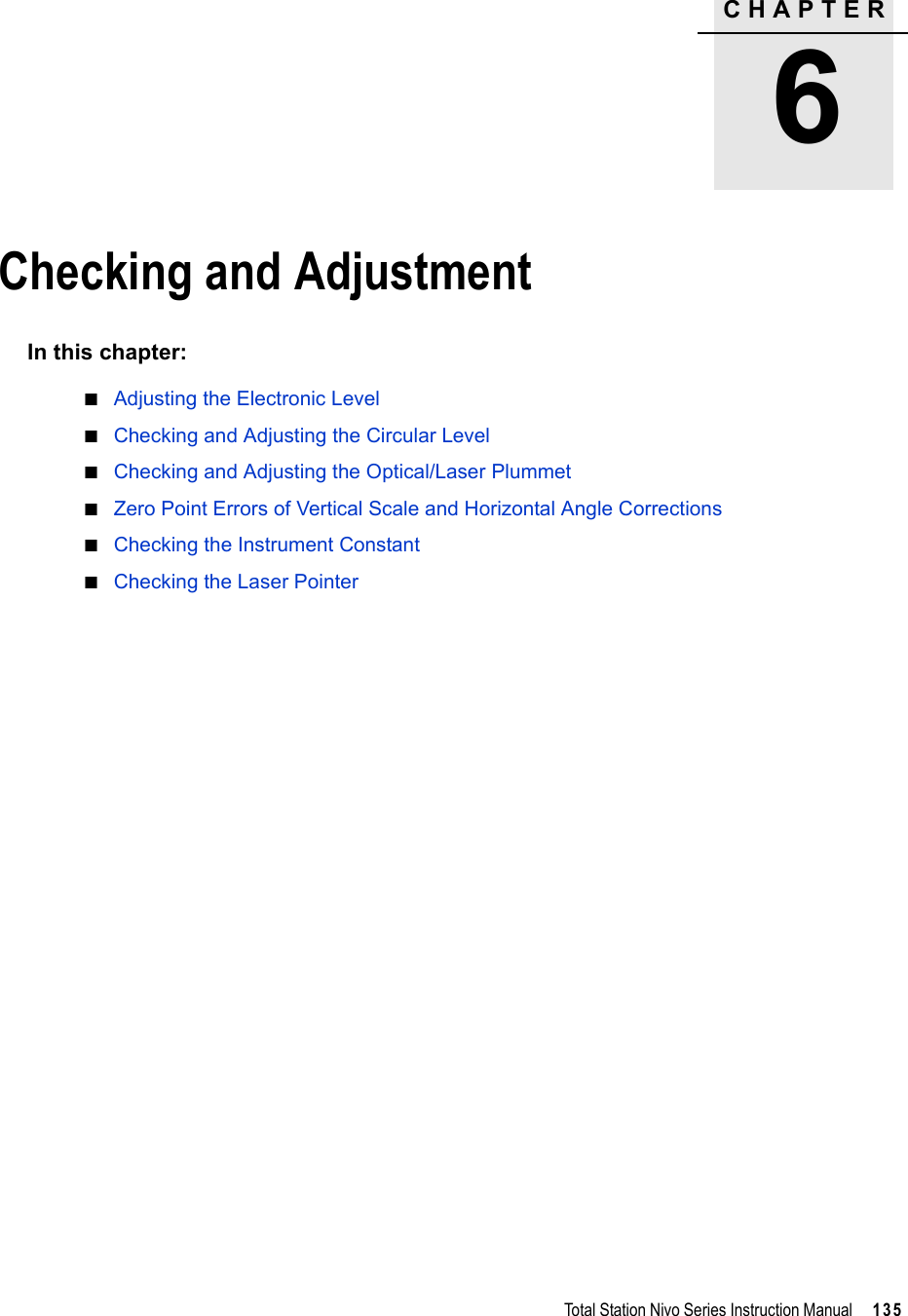 CHAPTER6Total Station Nivo Series Instruction Manual     135Checking and Adjustment 6In this chapter:QAdjusting the Electronic LevelQChecking and Adjusting the Circular LevelQChecking and Adjusting the Optical/Laser PlummetQZero Point Errors of Vertical Scale and Horizontal Angle CorrectionsQChecking the Instrument ConstantQChecking the Laser Pointer