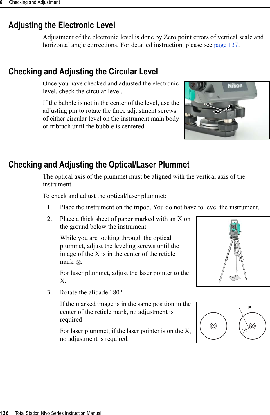 6     Checking and Adjustment136     Total Station Nivo Series Instruction ManualAdjusting the Electronic LevelAdjustment of the electronic level is done by Zero point errors of vertical scale and horizontal angle corrections. For detailed instruction, please see page 137.Checking and Adjusting the Circular LevelOnce you have checked and adjusted the electronic level, check the circular level. If the bubble is not in the center of the level, use the adjusting pin to rotate the three adjustment screws of either circular level on the instrument main body or tribrach until the bubble is centered.Checking and Adjusting the Optical/Laser PlummetThe optical axis of the plummet must be aligned with the vertical axis of the instrument.To check and adjust the optical/laser plummet:1. Place the instrument on the tripod. You do not have to level the instrument.2. Place a thick sheet of paper marked with an X on the ground below the instrument.While you are looking through the optical plummet, adjust the leveling screws until the image of the X is in the center of the reticle mark .For laser plummet, adjust the laser pointer to the X.3. Rotate the alidade 180°.If the marked image is in the same position in the center of the reticle mark, no adjustment is requiredFor laser plummet, if the laser pointer is on the X, no adjustment is required.P