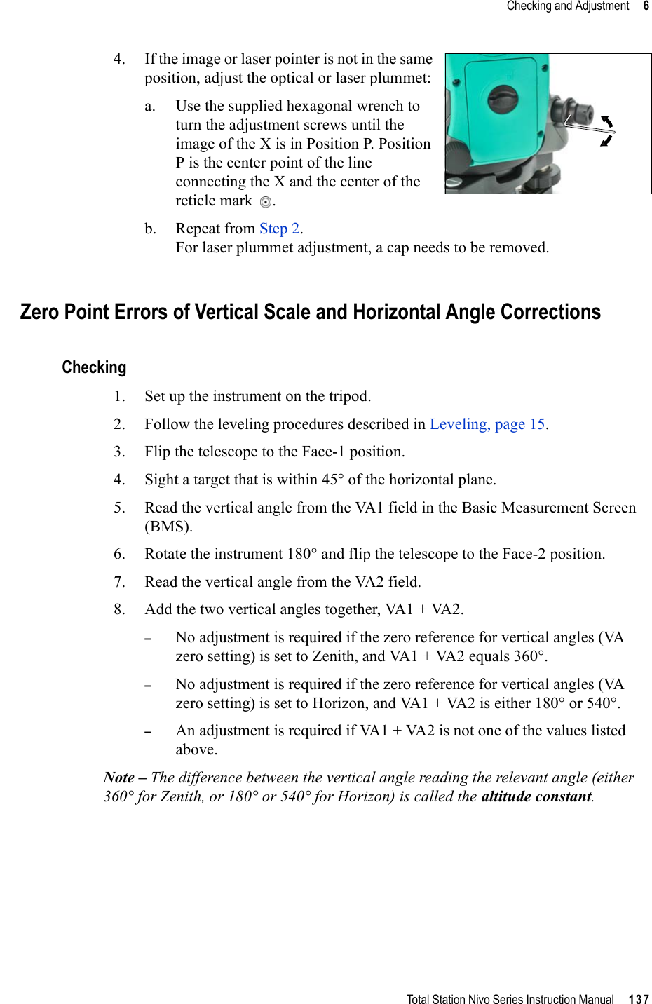 Total Station Nivo Series Instruction Manual     137Checking and Adjustment     64. If the image or laser pointer is not in the same position, adjust the optical or laser plummet: a. Use the supplied hexagonal wrench to turn the adjustment screws until the image of the X is in Position P. Position P is the center point of the line connecting the X and the center of the reticle mark .b. Repeat from Step 2.For laser plummet adjustment, a cap needs to be removed.Zero Point Errors of Vertical Scale and Horizontal Angle CorrectionsChecking1. Set up the instrument on the tripod.2. Follow the leveling procedures described in Leveling, page 15.3. Flip the telescope to the Face-1 position.4. Sight a target that is within 45° of the horizontal plane.5. Read the vertical angle from the VA1 field in the Basic Measurement Screen (BMS).6. Rotate the instrument 180° and flip the telescope to the Face-2 position.7. Read the vertical angle from the VA2 field.8. Add the two vertical angles together, VA1 + VA2.–No adjustment is required if the zero reference for vertical angles (VA zero setting) is set to Zenith, and VA1 + VA2 equals 360°. –No adjustment is required if the zero reference for vertical angles (VA zero setting) is set to Horizon, and VA1 + VA2 is either 180° or 540°.–An adjustment is required if VA1 + VA2 is not one of the values listed above.Note – The difference between the vertical angle reading the relevant angle (either 360° for Zenith, or 180° or 540° for Horizon) is called the altitude constant.