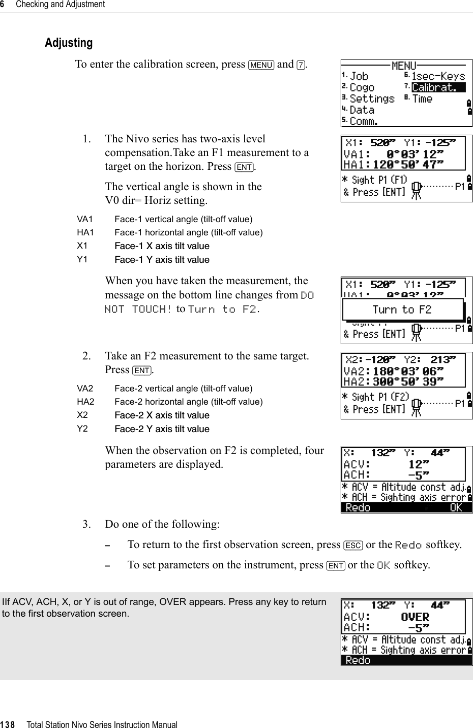 6     Checking and Adjustment138     Total Station Nivo Series Instruction ManualAdjustingTo enter the calibration screen, press [MENU] and [7].1. The Nivo series has two-axis level compensation.Take an F1 measurement to a target on the horizon. Press [ENT].The vertical angle is shown in theV0 dir= Horiz setting.When you have taken the measurement, the message on the bottom line changes from DONOT TOUCH! to Turn to F2.2. Take an F2 measurement to the same target. Press [ENT].When the observation on F2 is completed, four parameters are displayed.3. Do one of the following:–To return to the first observation screen, press [ESC] or the Redo softkey. –To set parameters on the instrument, press [ENT] or the OK softkey.VA1 Face-1 vertical angle (tilt-off value)HA1 Face-1 horizontal angle (tilt-off value)X1 Face-1 X axis tilt valueY1 Face-1 Y axis tilt valueVA2 Face-2 vertical angle (tilt-off value)HA2 Face-2 horizontal angle (tilt-off value)X2 Face-2 X axis tilt valueY2 Face-2 Y axis tilt valueIIf ACV, ACH, X, or Y is out of range, OVER appears. Press any key to return to the first observation screen.