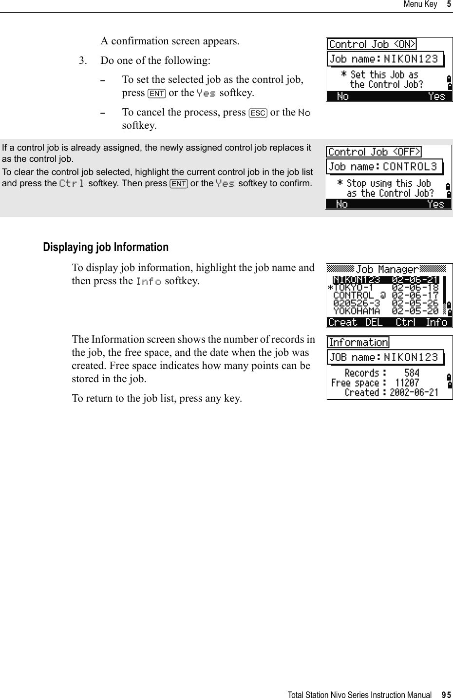 Total Station Nivo Series Instruction Manual     95Menu Key     5A confirmation screen appears.3. Do one of the following:–To set the selected job as the control job, press [ENT] or the Yes softkey.–To cancel the process, press [ESC] or the Nosoftkey. Displaying job InformationTo display job information, highlight the job name and then press the Info softkey. The Information screen shows the number of records in the job, the free space, and the date when the job was created. Free space indicates how many points can be stored in the job.To return to the job list, press any key.If a control job is already assigned, the newly assigned control job replaces it as the control job.To clear the control job selected, highlight the current control job in the job list and press the Ctrl softkey. Then press [ENT] or the Yes softkey to confirm.