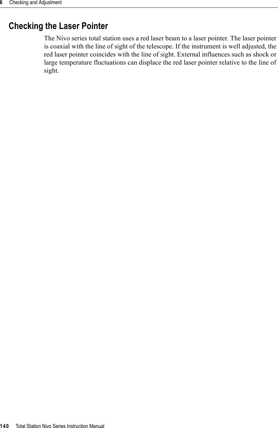 6     Checking and Adjustment140     Total Station Nivo Series Instruction ManualChecking the Laser PointerThe Nivo series total station uses a red laser beam to a laser pointer. The laser pointer is coaxial with the line of sight of the telescope. If the instrument is well adjusted, the red laser pointer coincides with the line of sight. External influences such as shock or large temperature fluctuations can displace the red laser pointer relative to the line of sight.