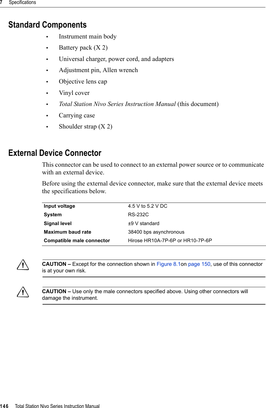 7     Specifications146     Total Station Nivo Series Instruction ManualStandard Components•Instrument main body•Battery pack (X 2)•Universal charger, power cord, and adapters•Adjustment pin, Allen wrench•Objective lens cap•Vinyl cover•Total Station Nivo Series Instruction Manual (this document)•Carrying case•Shoulder strap (X 2)External Device ConnectorThis connector can be used to connect to an external power source or to communicate with an external device.Before using the external device connector, make sure that the external device meets the specifications below.CCAUTION – Except for the connection shown in Figure 8.1on page 150, use of this connector is at your own risk.CCAUTION – Use only the male connectors specified above. Using other connectors will damage the instrument.Input voltage 4.5 V to 5.2 V DCSystem RS-232CSignal level ±9 V standardMaximum baud rate 38400 bps asynchronousCompatible male connector Hirose HR10A-7P-6P or HR10-7P-6P