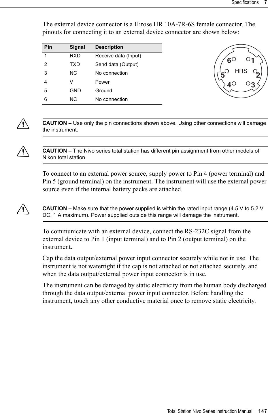 Total Station Nivo Series Instruction Manual     147Specifications     7The external device connector is a Hirose HR 10A-7R-6S female connector. The pinouts for connecting it to an external device connector are shown below:CCAUTION – Use only the pin connections shown above. Using other connections will damage the instrument.CCAUTION – The Nivo series total station has different pin assignment from other models of Nikon total station.To connect to an external power source, supply power to Pin 4 (power terminal) and Pin 5 (ground terminal) on the instrument. The instrument will use the external power source even if the internal battery packs are attached.CCAUTION – Make sure that the power supplied is within the rated input range (4.5 V to 5.2 V DC, 1 A maximum). Power supplied outside this range will damage the instrument.To communicate with an external device, connect the RS-232C signal from the external device to Pin 1 (input terminal) and to Pin 2 (output terminal) on the instrument.Cap the data output/external power input connector securely while not in use. The instrument is not watertight if the cap is not attached or not attached securely, and when the data output/external power input connector is in use.The instrument can be damaged by static electricity from the human body discharged through the data output/external power input connector. Before handling the instrument, touch any other conductive material once to remove static electricity.Pin Signal Description1 RXD Receive data (Input)2 TXD Send data (Output)3 NC No connection4VPower5 GND Ground6 NC No connectionHRS162534