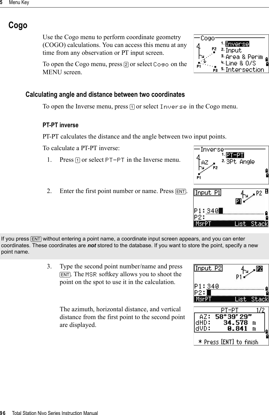 5     Menu Key96     Total Station Nivo Series Instruction ManualCogoUse the Cogo menu to perform coordinate geometry (COGO) calculations. You can access this menu at any time from any observation or PT input screen.To open the Cogo menu, press [2] or select Cogo on the MENU screen.Calculating angle and distance between two coordinatesTo open the Inverse menu, press [1] or select Inverse in the Cogo menu.PT-PT inversePT-PT calculates the distance and the angle between two input points. To calculate a PT-PT inverse:1. Press [1] or select PT-PT in the Inverse menu.2. Enter the first point number or name. Press [ENT].3. Type the second point number/name and press [ENT]. The MSR softkey allows you to shoot the point on the spot to use it in the calculation.The azimuth, horizontal distance, and vertical distance from the first point to the second point are displayed.If you press [ENT] without entering a point name, a coordinate input screen appears, and you can enter coordinates. These coordinates are not stored to the database. If you want to store the point, specify a new point name.