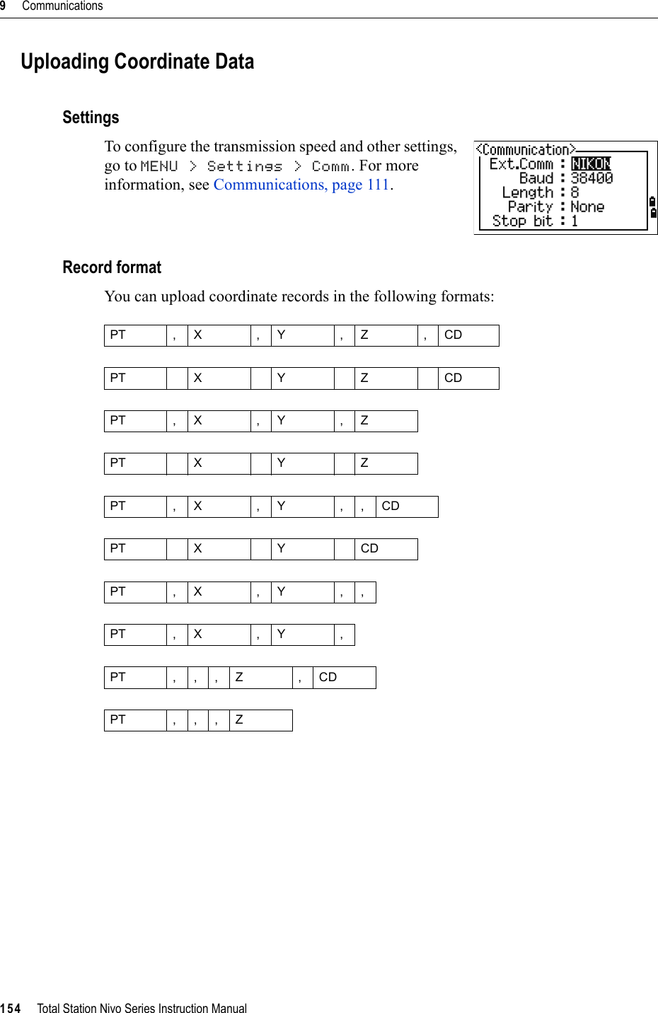 9     Communications154     Total Station Nivo Series Instruction ManualUploading Coordinate DataSettingsTo configure the transmission speed and other settings, go to MENU &gt; Settings &gt; Comm. For more information, see Communications, page 111.Record formatYou can upload coordinate records in the following formats:PT ,X ,Y ,Z ,CDPTXYZCDPT ,X ,Y ,ZPTXYZPT ,X ,Y ,,CDPTXYCDPT ,X ,Y ,,PT , X , Y ,PT ,,,Z ,CDPT ,,,Z