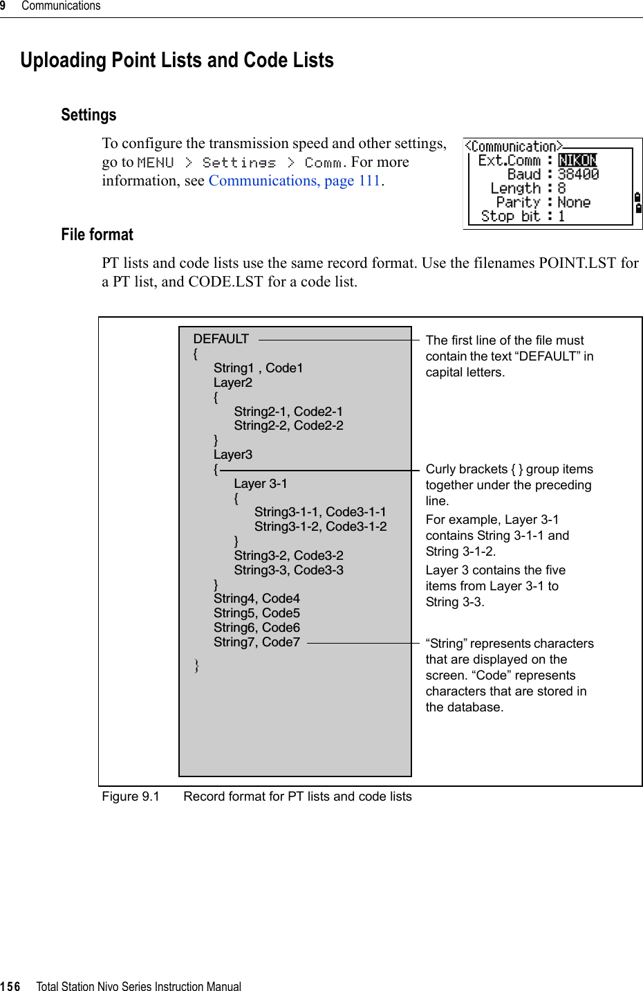 9     Communications156     Total Station Nivo Series Instruction ManualUploading Point Lists and Code ListsSettingsTo configure the transmission speed and other settings, go to MENU &gt; Settings &gt; Comm. For more information, see Communications, page 111.File formatPT lists and code lists use the same record format. Use the filenames POINT.LST for a PT list, and CODE.LST for a code list.Figure 9.1 Record format for PT lists and code listsDEFAULT{String1 , Code1Layer2{String2-1, Code2-1String2-2, Code2-2}Layer3{Layer 3-1{String3-1-1, Code3-1-1String3-1-2, Code3-1-2}String3-2, Code3-2String3-3, Code3-3}String4, Code4String5, Code5String6, Code6String7, Code7}The first line of the file must contain the text “DEFAULT” in capital letters.Curly brackets { } group items together under the preceding line. For example, Layer 3-1 contains String 3-1-1 and String 3-1-2. Layer 3 contains the five items from Layer 3-1 to String 3-3.“String” represents characters that are displayed on the screen. “Code” represents characters that are stored in the database.