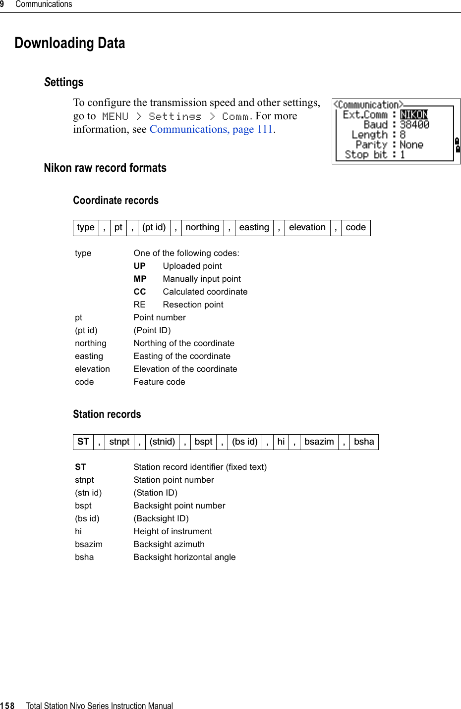 9     Communications158     Total Station Nivo Series Instruction ManualDownloading DataSettingsTo configure the transmission speed and other settings, go to MENU &gt; Settings &gt; Comm. For more information, see Communications, page 111.Nikon raw record formatsCoordinate recordsStation recordstype , pt , (pt id) , northing , easting , elevation , codetype One of the following codes:UP Uploaded pointMP Manually input pointCC Calculated coordinateRE Resection pointpt Point number(pt id) (Point ID) northing Northing of the coordinateeasting Easting of the coordinateelevation Elevation of the coordinatecode Feature codeST , stnpt , (stnid) , bspt , (bs id) , hi , bsazim , bshaST Station record identifier (fixed text)stnpt Station point number(stn id) (Station ID) bspt Backsight point number(bs id) (Backsight ID) hi Height of instrumentbsazim Backsight azimuthbsha Backsight horizontal angle