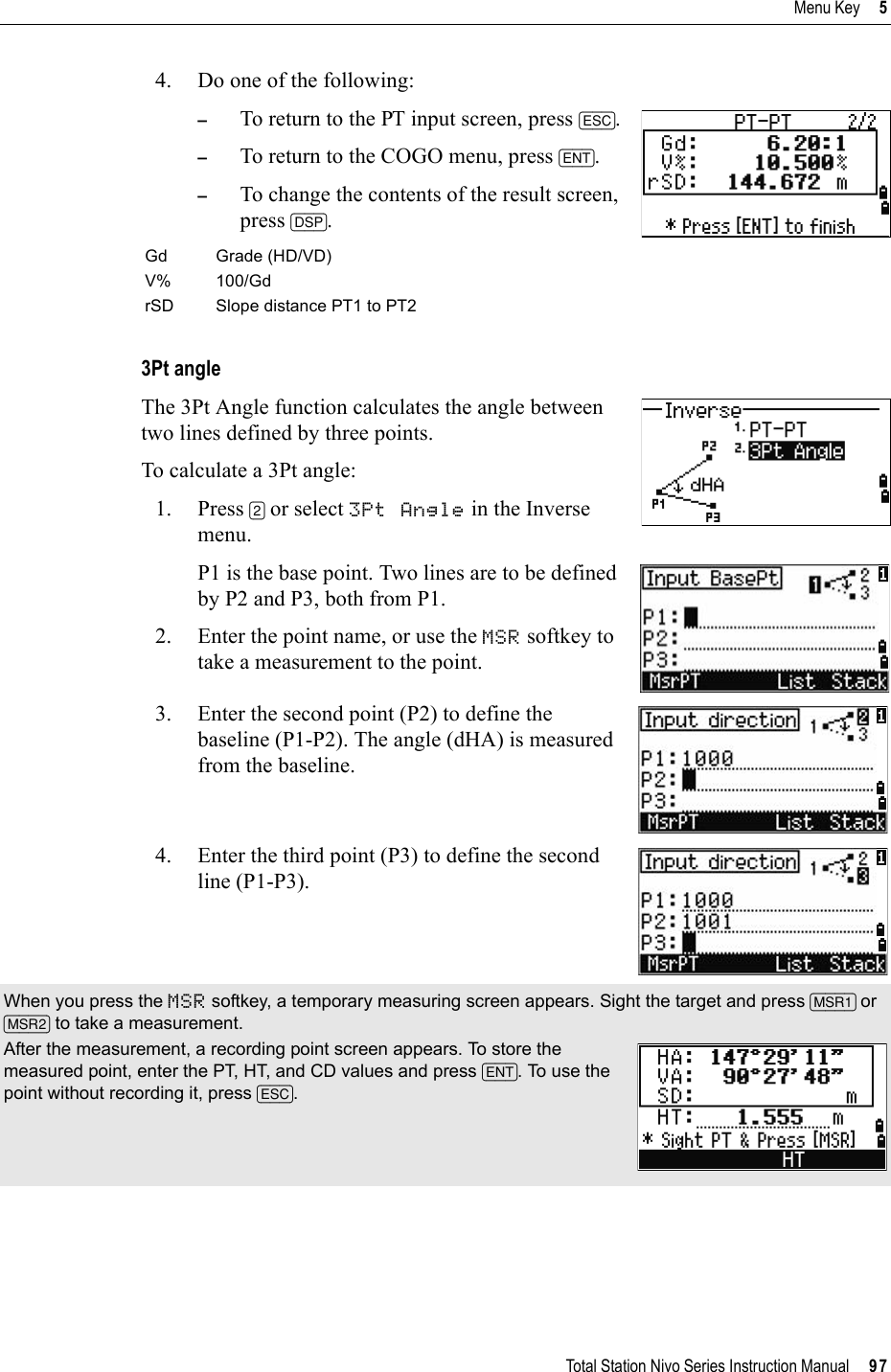 Total Station Nivo Series Instruction Manual     97Menu Key     54. Do one of the following:–To return to the PT input screen, press [ESC].–To return to the COGO menu, press [ENT].–To change the contents of the result screen, press [DSP].3Pt angleThe 3Pt Angle function calculates the angle between two lines defined by three points. To calculate a 3Pt angle:1. Press [2] or select 3Pt Angle in the Inverse menu. P1 is the base point. Two lines are to be defined by P2 and P3, both from P1.2. Enter the point name, or use the MSR softkey to take a measurement to the point.3. Enter the second point (P2) to define the baseline (P1-P2). The angle (dHA) is measured from the baseline.4. Enter the third point (P3) to define the second line (P1-P3).Gd Grade (HD/VD)V% 100/GdrSD Slope distance PT1 to PT2When you press the MSR softkey, a temporary measuring screen appears. Sight the target and press [MSR1] or[MSR2] to take a measurement.After the measurement, a recording point screen appears. To store the measured point, enter the PT, HT, and CD values and press [ENT]. To use the point without recording it, press [ESC].