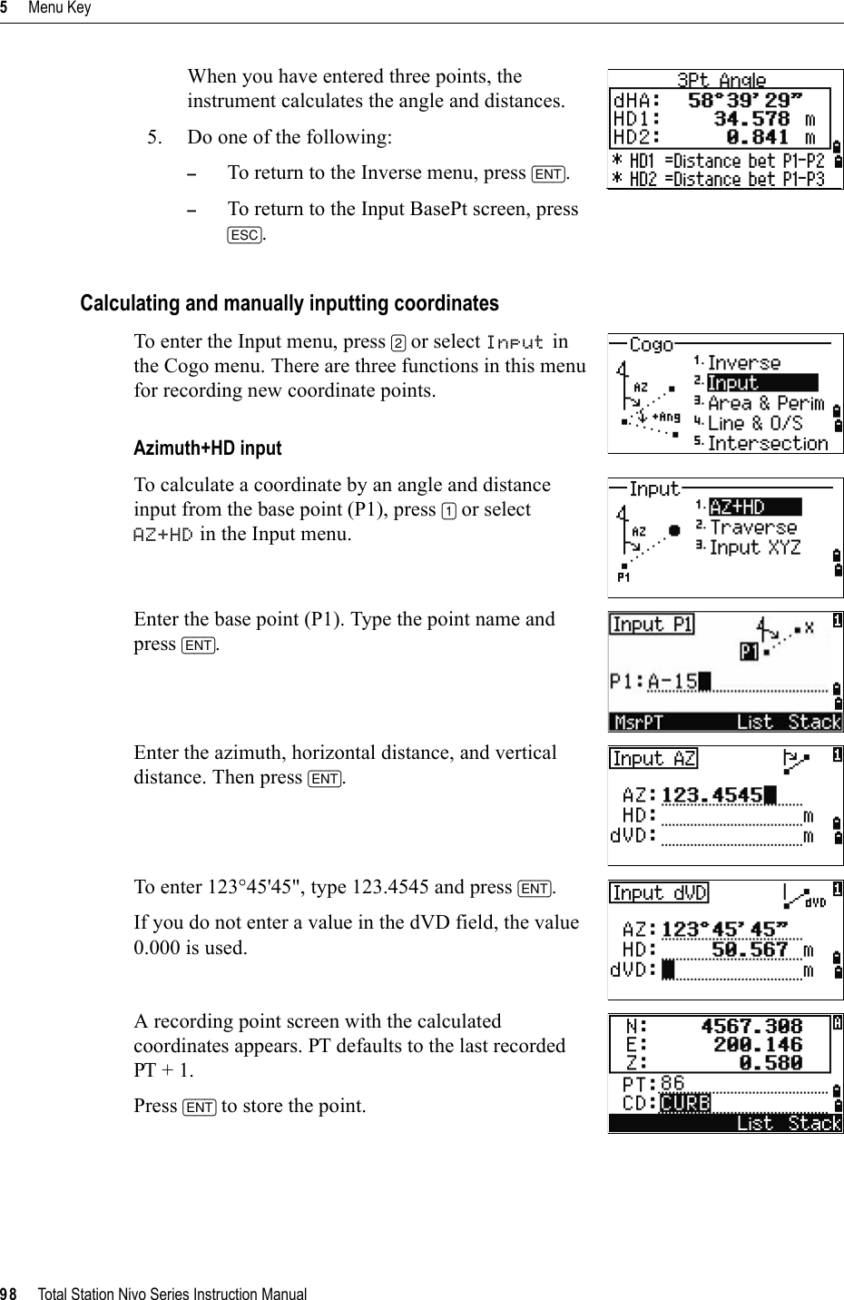 5     Menu Key98     Total Station Nivo Series Instruction ManualWhen you have entered three points, the instrument calculates the angle and distances.5. Do one of the following:–To return to the Inverse menu, press [ENT].–To return to the Input BasePt screen, press [ESC].Calculating and manually inputting coordinatesTo enter the Input menu, press [2] or select Input in the Cogo menu. There are three functions in this menu for recording new coordinate points.Azimuth+HD inputTo calculate a coordinate by an angle and distance input from the base point (P1), press [1] or select AZ+HD in the Input menu.Enter the base point (P1). Type the point name and press [ENT].Enter the azimuth, horizontal distance, and vertical distance. Then press [ENT].To enter 123°45&apos;45&quot;, type 123.4545 and press [ENT].If you do not enter a value in the dVD field, the value 0.000 is used.A recording point screen with the calculated coordinates appears. PT defaults to the last recorded PT + 1.Press [ENT] to store the point.