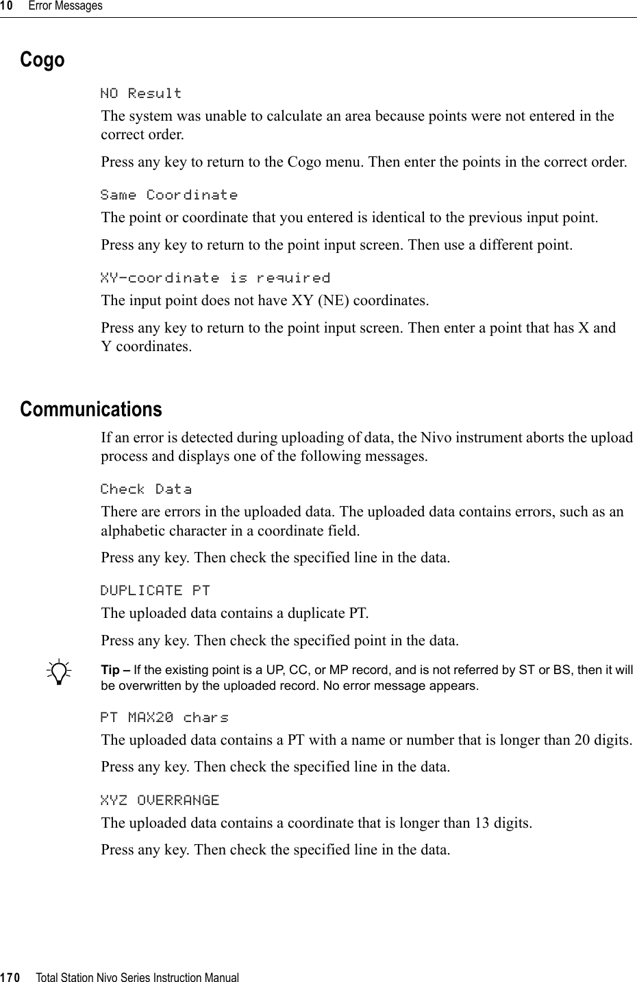 10     Error Messages170     Total Station Nivo Series Instruction ManualCogoNO Result 100.1The system was unable to calculate an area because points were not entered in the correct order. Press any key to return to the Cogo menu. Then enter the points in the correct order.Same Coordinate 100.2The point or coordinate that you entered is identical to the previous input point.Press any key to return to the point input screen. Then use a different point.XY-coordinate is required 100.3The input point does not have XY (NE) coordinates. Press any key to return to the point input screen. Then enter a point that has X and Y coordinates.CommunicationsIf an error is detected during uploading of data, the Nivo instrument aborts the upload process and displays one of the following messages.Check Data 100.4There are errors in the uploaded data. The uploaded data contains errors, such as an alphabetic character in a coordinate field.Press any key. Then check the specified line in the data.DUPLICATE PT 100.5The uploaded data contains a duplicate PT.Press any key. Then check the specified point in the data.BTip – If the existing point is a UP, CC, or MP record, and is not referred by ST or BS, then it will be overwritten by the uploaded record. No error message appears.PT MAX20 chars 100.6The uploaded data contains a PT with a name or number that is longer than 20 digits.Press any key. Then check the specified line in the data.XYZ OVERRANGE 100.7The uploaded data contains a coordinate that is longer than 13 digits.Press any key. Then check the specified line in the data.