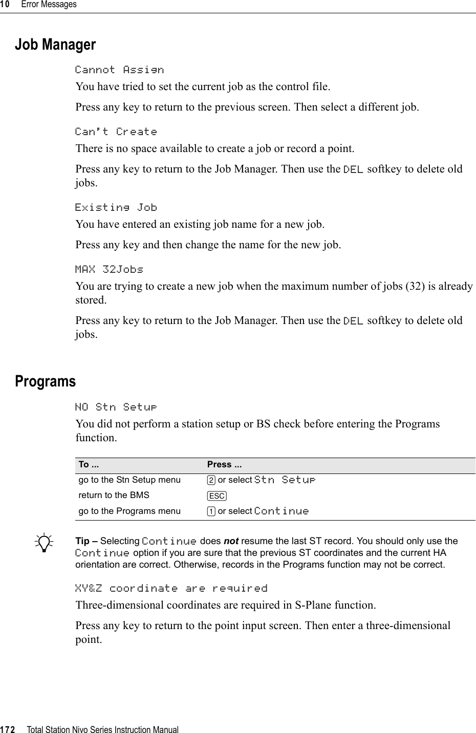 10     Error Messages172     Total Station Nivo Series Instruction ManualJob ManagerCannot Assign 100.12You have tried to set the current job as the control file.Press any key to return to the previous screen. Then select a different job.Can&apos;t Create 100.13There is no space available to create a job or record a point.Press any key to return to the Job Manager. Then use the DEL softkey to delete old jobs.Existing Job 100.14You have entered an existing job name for a new job.Press any key and then change the name for the new job.MAX 32Jobs 100.15You are trying to create a new job when the maximum number of jobs (32) is already stored.Press any key to return to the Job Manager. Then use the DEL softkey to delete old jobs.ProgramsNO Stn Setup 100.16You did not perform a station setup or BS check before entering the Programs function.BTip – Selecting Continue does not resume the last ST record. You should only use the Continue option if you are sure that the previous ST coordinates and the current HA orientation are correct. Otherwise, records in the Programs function may not be correct.XY&amp;Z coordinate are required 100.17Three-dimensional coordinates are required in S-Plane function.Press any key to return to the point input screen. Then enter a three-dimensional point.To ... Press ...go to the Stn Setup menu [2] or select Stn Setupreturn to the BMS [ESC]go to the Programs menu [1] or select Continue