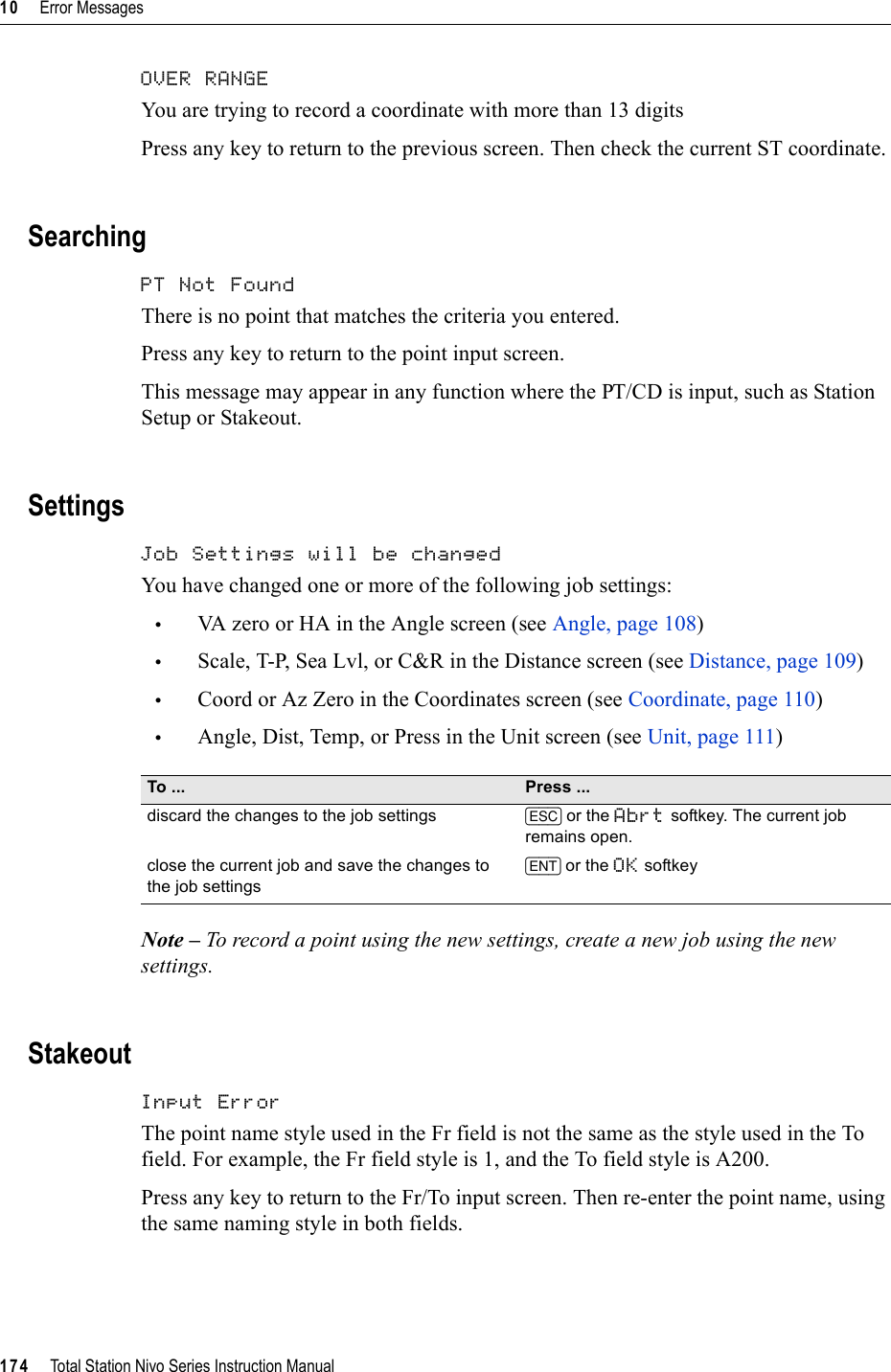 10     Error Messages174     Total Station Nivo Series Instruction ManualOVER RANGE 100.23You are trying to record a coordinate with more than 13 digitsPress any key to return to the previous screen. Then check the current ST coordinate.SearchingPT Not Found 100.24There is no point that matches the criteria you entered.Press any key to return to the point input screen.This message may appear in any function where the PT/CD is input, such as Station Setup or Stakeout.SettingsJob Settings will be changed 100.25You have changed one or more of the following job settings:•VA zero or HA in the Angle screen (see Angle, page 108)•Scale, T-P, Sea Lvl, or C&amp;R in the Distance screen (see Distance, page 109)•Coord or Az Zero in the Coordinates screen (see Coordinate, page 110)•Angle, Dist, Temp, or Press in the Unit screen (see Unit, page 111)Note – To record a point using the new settings, create a new job using the new settings.StakeoutInput Error 100.26The point name style used in the Fr field is not the same as the style used in the To field. For example, the Fr field style is 1, and the To field style is A200.Press any key to return to the Fr/To input screen. Then re-enter the point name, using the same naming style in both fields.To ... Press ...discard the changes to the job settings [ESC] or the Abrt softkey. The current job remains open.close the current job and save the changes to the job settings[ENT] or the OK softkey