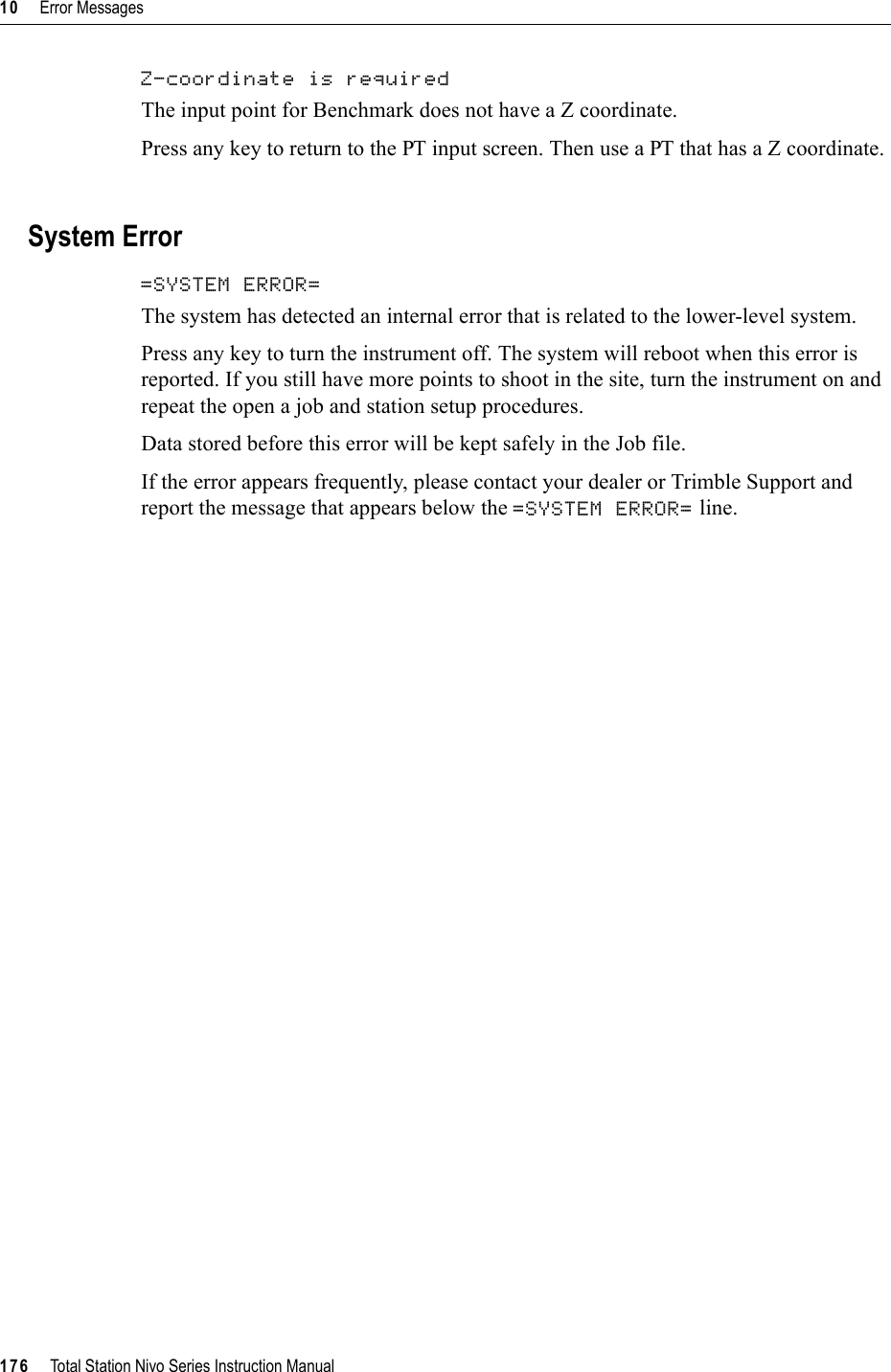 10     Error Messages176     Total Station Nivo Series Instruction ManualZ-coordinate is required 100.32The input point for Benchmark does not have a Z coordinate.Press any key to return to the PT input screen. Then use a PT that has a Z coordinate.System Error=SYSTEM ERROR= 100.33The system has detected an internal error that is related to the lower-level system.Press any key to turn the instrument off. The system will reboot when this error is reported. If you still have more points to shoot in the site, turn the instrument on and repeat the open a job and station setup procedures. Data stored before this error will be kept safely in the Job file. If the error appears frequently, please contact your dealer or Trimble Support and report the message that appears below the =SYSTEM ERROR= line.