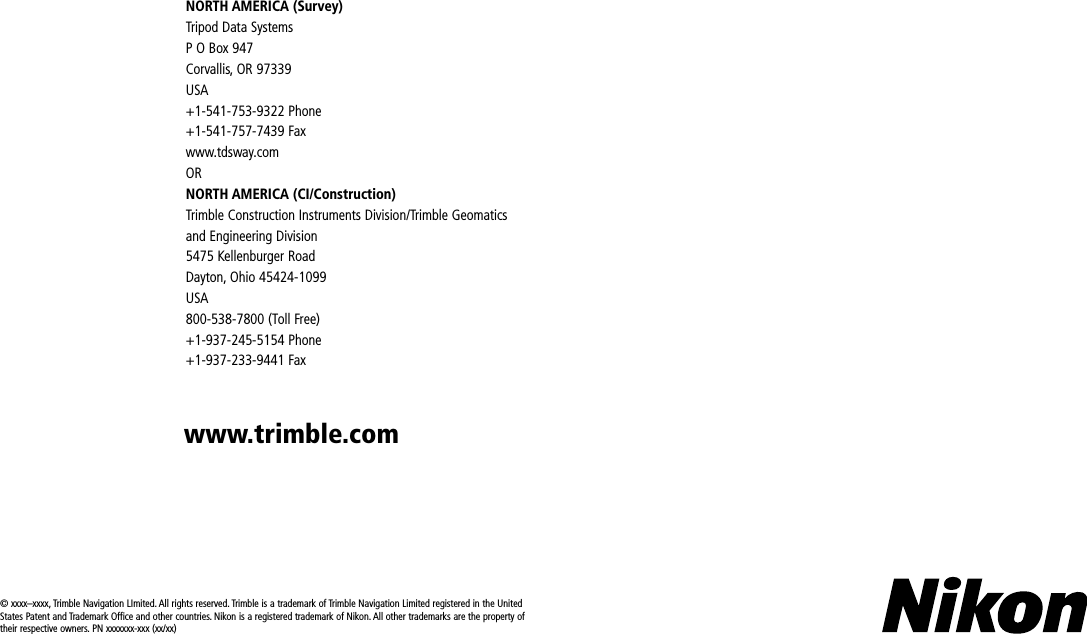 © xxxx–xxxx, Trimble Navigation LImited. All rights reserved. Trimble is a trademark of Trimble Navigation Limited registered in the United States Patent and Trademark Office and other countries. Nikon is a registered trademark of Nikon. All other trademarks are the property of their respective owners. PN xxxxxxx-xxx (xx/xx)NORTH AMERICA (Survey)Tripod Data SystemsP O Box 947 Corvallis, OR 97339USA+1-541-753-9322 Phone+1-541-757-7439 Faxwww.tdsway.comORNORTH AMERICA (CI/Construction)Trimble Construction Instruments Division/Trimble Geomatics and Engineering Division5475 Kellenburger RoadDayton, Ohio 45424-1099USA800-538-7800 (Toll Free)+1-937-245-5154 Phone+1-937-233-9441 Faxwww.trimble.com