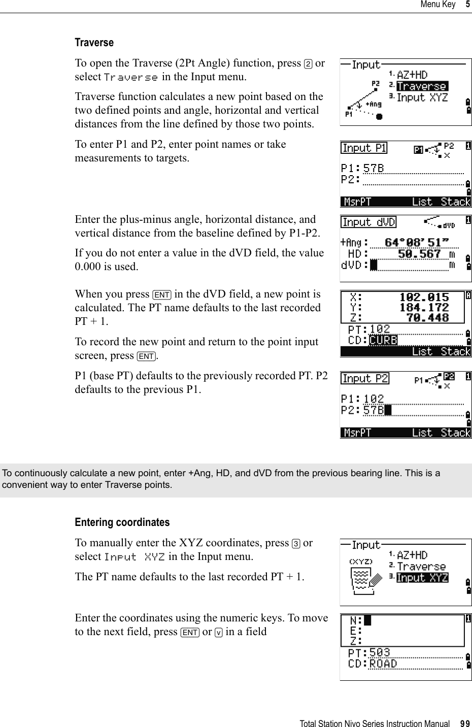 Total Station Nivo Series Instruction Manual     99Menu Key     5TraverseTo open the Traverse (2Pt Angle) function, press [2] or select Traverse in the Input menu.Traverse function calculates a new point based on the two defined points and angle, horizontal and vertical distances from the line defined by those two points.To enter P1 and P2, enter point names or take measurements to targets.Enter the plus-minus angle, horizontal distance, and vertical distance from the baseline defined by P1-P2.If you do not enter a value in the dVD field, the value 0.000 is used.When you press [ENT] in the dVD field, a new point is calculated. The PT name defaults to the last recorded PT + 1. To record the new point and return to the point input screen, press [ENT].P1 (base PT) defaults to the previously recorded PT. P2 defaults to the previous P1.Entering coordinatesTo manually enter the XYZ coordinates, press [3] or select Input XYZ in the Input menu.The PT name defaults to the last recorded PT + 1.Enter the coordinates using the numeric keys. To move to the next field, press [ENT] or [v] in a field To continuously calculate a new point, enter +Ang, HD, and dVD from the previous bearing line. This is a convenient way to enter Traverse points.