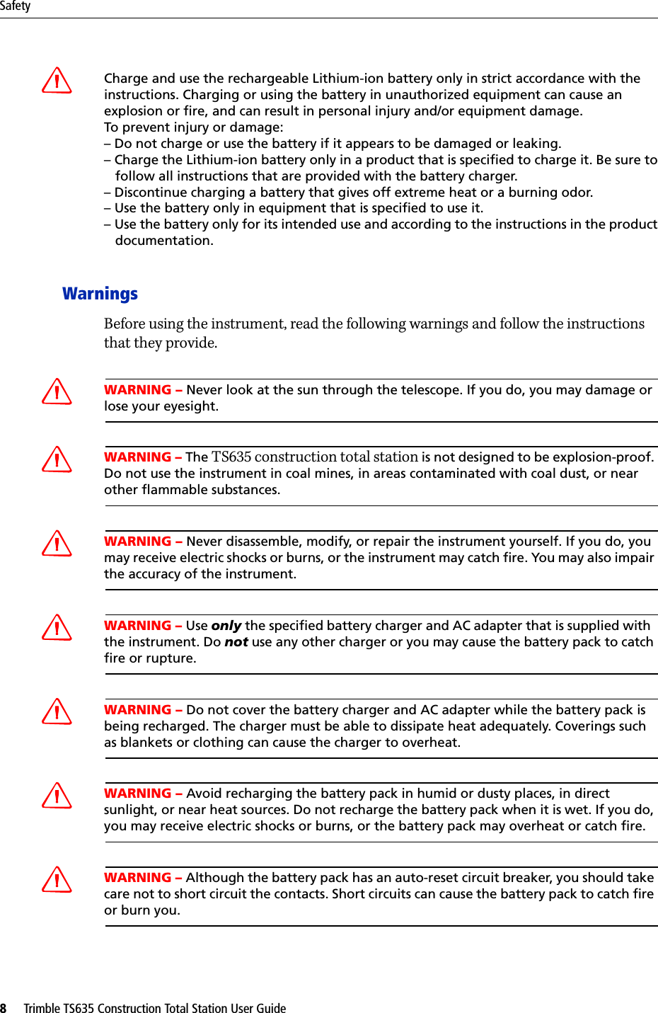 Safety8     Trimble TS635 Construction Total Station User GuideCCharge and use the rechargeable Lithium-ion battery only in strict accordance with the instructions. Charging or using the battery in unauthorized equipment can cause an explosion or fire, and can result in personal injury and/or equipment damage. To prevent injury or damage: – Do not charge or use the battery if it appears to be damaged or leaking.– Charge the Lithium-ion battery only in a product that is specified to charge it. Be sure to   follow all instructions that are provided with the battery charger. – Discontinue charging a battery that gives off extreme heat or a burning odor.– Use the battery only in equipment that is specified to use it. – Use the battery only for its intended use and according to the instructions in the product   documentation.WarningsBefore using the instrument, read the following warnings and follow the instructions that they provide.CWARNING – Never look at the sun through the telescope. If you do, you may damage or lose your eyesight.CWARNING – The TS635 construction total station is not designed to be explosion-proof. Do not use the instrument in coal mines, in areas contaminated with coal dust, or near other flammable substances.CWARNING – Never disassemble, modify, or repair the instrument yourself. If you do, you may receive electric shocks or burns, or the instrument may catch fire. You may also impair the accuracy of the instrument.CWARNING – Use only the specified battery charger and AC adapter that is supplied with  the instrument. Do not use any other charger or you may cause the battery pack to catch fire or rupture.CWARNING – Do not cover the battery charger and AC adapter while the battery pack is being recharged. The charger must be able to dissipate heat adequately. Coverings such as blankets or clothing can cause the charger to overheat.CWARNING – Avoid recharging the battery pack in humid or dusty places, in direct sunlight, or near heat sources. Do not recharge the battery pack when it is wet. If you do, you may receive electric shocks or burns, or the battery pack may overheat or catch fire.CWARNING – Although the battery pack has an auto-reset circuit breaker, you should take care not to short circuit the contacts. Short circuits can cause the battery pack to catch fire or burn you.