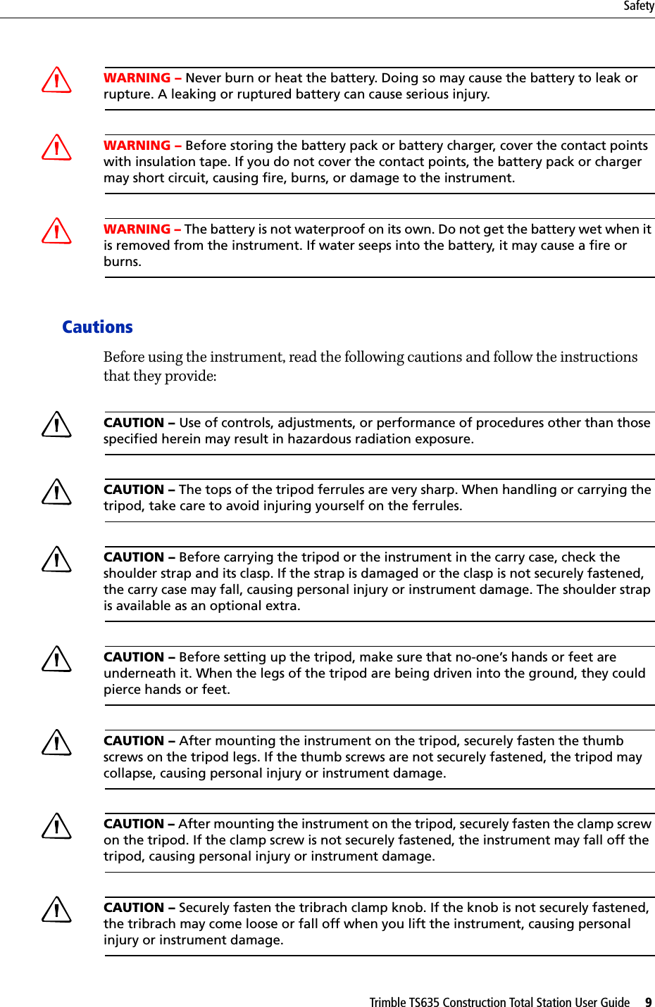 Trimble TS635 Construction Total Station User Guide     9SafetyCWARNING – Never burn or heat the battery. Doing so may cause the battery to leak or rupture. A leaking or ruptured battery can cause serious injury.CWARNING – Before storing the battery pack or battery charger, cover the contact points with insulation tape. If you do not cover the contact points, the battery pack or charger may short circuit, causing fire, burns, or damage to the instrument.CWARNING – The battery is not waterproof on its own. Do not get the battery wet when it is removed from the instrument. If water seeps into the battery, it may cause a fire or burns.CautionsBefore using the instrument, read the following cautions and follow the instructions that they provide:CCAUTION – Use of controls, adjustments, or performance of procedures other than those specified herein may result in hazardous radiation exposure.CCAUTION – The tops of the tripod ferrules are very sharp. When handling or carrying the tripod, take care to avoid injuring yourself on the ferrules.CCAUTION – Before carrying the tripod or the instrument in the carry case, check the shoulder strap and its clasp. If the strap is damaged or the clasp is not securely fastened, the carry case may fall, causing personal injury or instrument damage. The shoulder strap is available as an optional extra.CCAUTION – Before setting up the tripod, make sure that no-one’s hands or feet are underneath it. When the legs of the tripod are being driven into the ground, they could pierce hands or feet.CCAUTION – After mounting the instrument on the tripod, securely fasten the thumb screws on the tripod legs. If the thumb screws are not securely fastened, the tripod may collapse, causing personal injury or instrument damage.CCAUTION – After mounting the instrument on the tripod, securely fasten the clamp screw on the tripod. If the clamp screw is not securely fastened, the instrument may fall off the tripod, causing personal injury or instrument damage.CCAUTION – Securely fasten the tribrach clamp knob. If the knob is not securely fastened, the tribrach may come loose or fall off when you lift the instrument, causing personal injury or instrument damage.