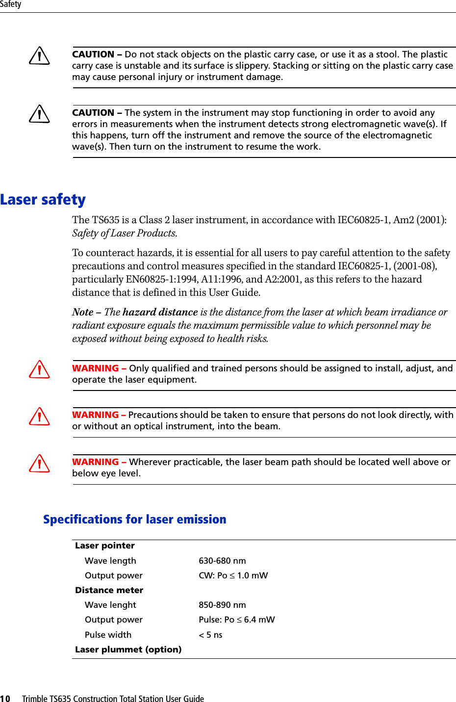 Safety10     Trimble TS635 Construction Total Station User GuideCCAUTION – Do not stack objects on the plastic carry case, or use it as a stool. The plastic carry case is unstable and its surface is slippery. Stacking or sitting on the plastic carry case may cause personal injury or instrument damage.CCAUTION – The system in the instrument may stop functioning in order to avoid any errors in measurements when the instrument detects strong electromagnetic wave(s). If this happens, turn off the instrument and remove the source of the electromagnetic wave(s). Then turn on the instrument to resume the work.Laser safetyThe TS635 is a Class 2 laser instrument, in accordance with IEC60825-1, Am2 (2001): Safety of Laser Products.To counteract hazards, it is essential for all users to pay careful attention to the safety precautions and control measures specified in the standard IEC60825-1, (2001-08), particularly EN60825-1:1994, A11:1996, and A2:2001, as this refers to the hazard distance that is defined in this User Guide.Note – The hazard distance is the distance from the laser at which beam irradiance or radiant exposure equals the maximum permissible value to which personnel may be exposed without being exposed to health risks.CWARNING – Only qualified and trained persons should be assigned to install, adjust, and operate the laser equipment.CWARNING – Precautions should be taken to ensure that persons do not look directly, with or without an optical instrument, into the beam.CWARNING – Wherever practicable, the laser beam path should be located well above or below eye level.Specifications for laser emissionLaser pointer    Wave length 630-680 nm    Output power  CW: Po ≤ 1.0 mWDistance meter    Wave lenght 850-890 nm    Output power Pulse: Po ≤ 6.4 mW    Pulse width &lt; 5 nsLaser plummet (option)