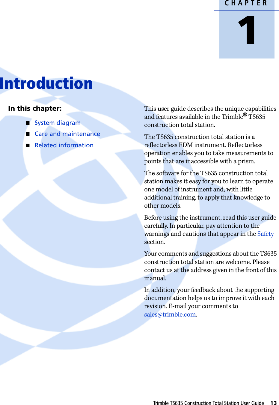 CHAPTER1Trimble TS635 Construction Total Station User Guide     13Introduction 1In this chapter:QSystem diagramQCare and maintenanceQRelated informationThis user guide describes the unique capabilities and features available in the Trimble® TS635 construction total station.The TS635 construction total station is a reflectorless EDM instrument. Reflectorless operation enables you to take measurements to points that are inaccessible with a prism.The software for the TS635 construction total station makes it easy for you to learn to operate one model of instrument and, with little additional training, to apply that knowledge to other models. Before using the instrument, read this user guide carefully. In particular, pay attention to the warnings and cautions that appear in the Safety section.Your comments and suggestions about the TS635 construction total station are welcome. Please contact us at the address given in the front of this manual.In addition, your feedback about the supporting documentation helps us to improve it with each revision. E-mail your comments to sales@trimble.com. 