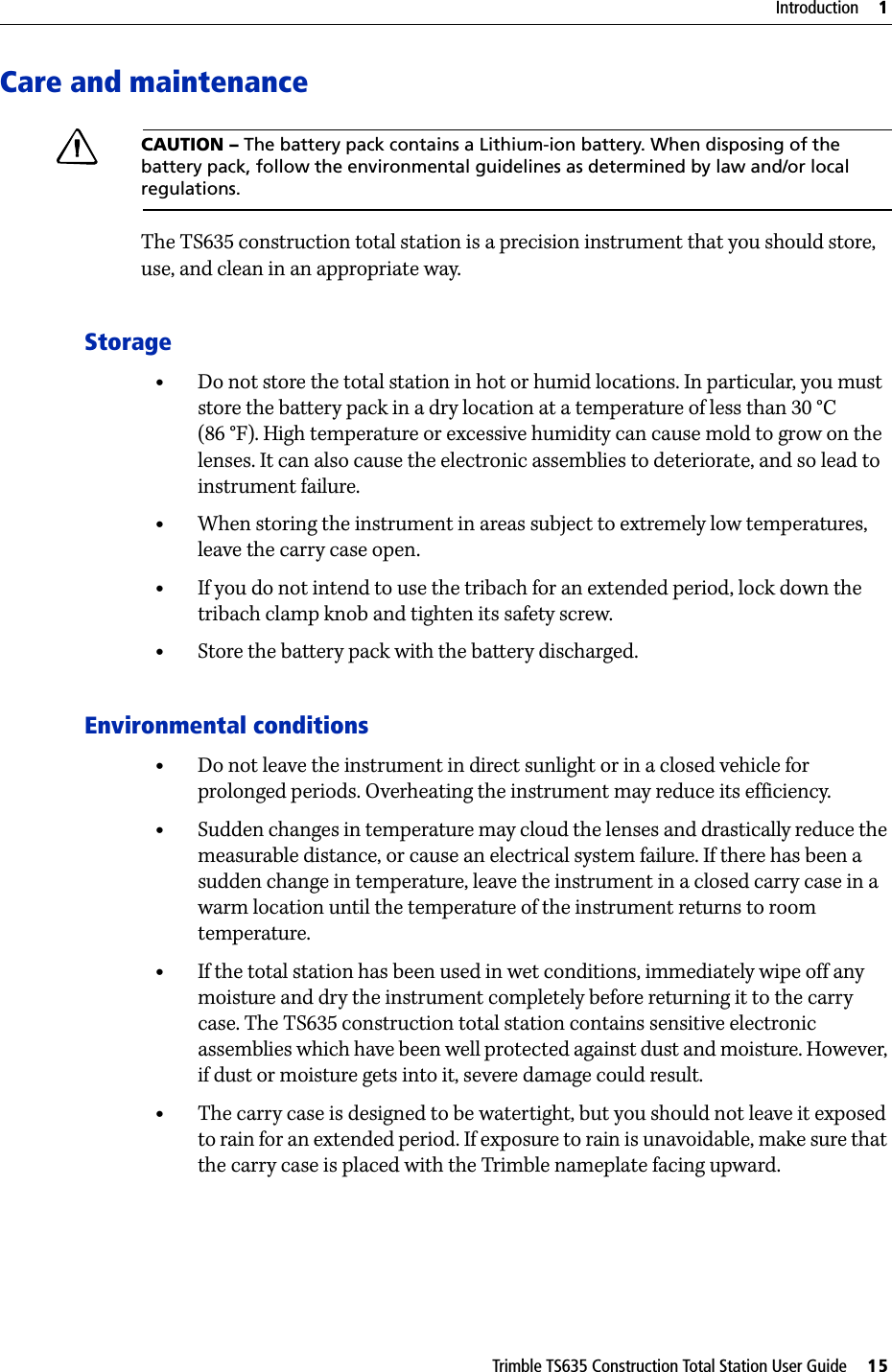 Trimble TS635 Construction Total Station User Guide     15Introduction     1Care and maintenanceCCAUTION – The battery pack contains a Lithium-ion battery. When disposing of the battery pack, follow the environmental guidelines as determined by law and/or local regulations. The TS635 construction total station is a precision instrument that you should store, use, and clean in an appropriate way.Storage•Do not store the total station in hot or humid locations. In particular, you must store the battery pack in a dry location at a temperature of less than 30 °C (86 °F). High temperature or excessive humidity can cause mold to grow on the lenses. It can also cause the electronic assemblies to deteriorate, and so lead to instrument failure.•When storing the instrument in areas subject to extremely low temperatures, leave the carry case open.•If you do not intend to use the tribach for an extended period, lock down the tribach clamp knob and tighten its safety screw.•Store the battery pack with the battery discharged.Environmental conditions•Do not leave the instrument in direct sunlight or in a closed vehicle for prolonged periods. Overheating the instrument may reduce its efficiency.•Sudden changes in temperature may cloud the lenses and drastically reduce the measurable distance, or cause an electrical system failure. If there has been a sudden change in temperature, leave the instrument in a closed carry case in a warm location until the temperature of the instrument returns to room temperature.•If the total station has been used in wet conditions, immediately wipe off any moisture and dry the instrument completely before returning it to the carry case. The TS635 construction total station contains sensitive electronic assemblies which have been well protected against dust and moisture. However, if dust or moisture gets into it, severe damage could result.•The carry case is designed to be watertight, but you should not leave it exposed to rain for an extended period. If exposure to rain is unavoidable, make sure that the carry case is placed with the Trimble nameplate facing upward.