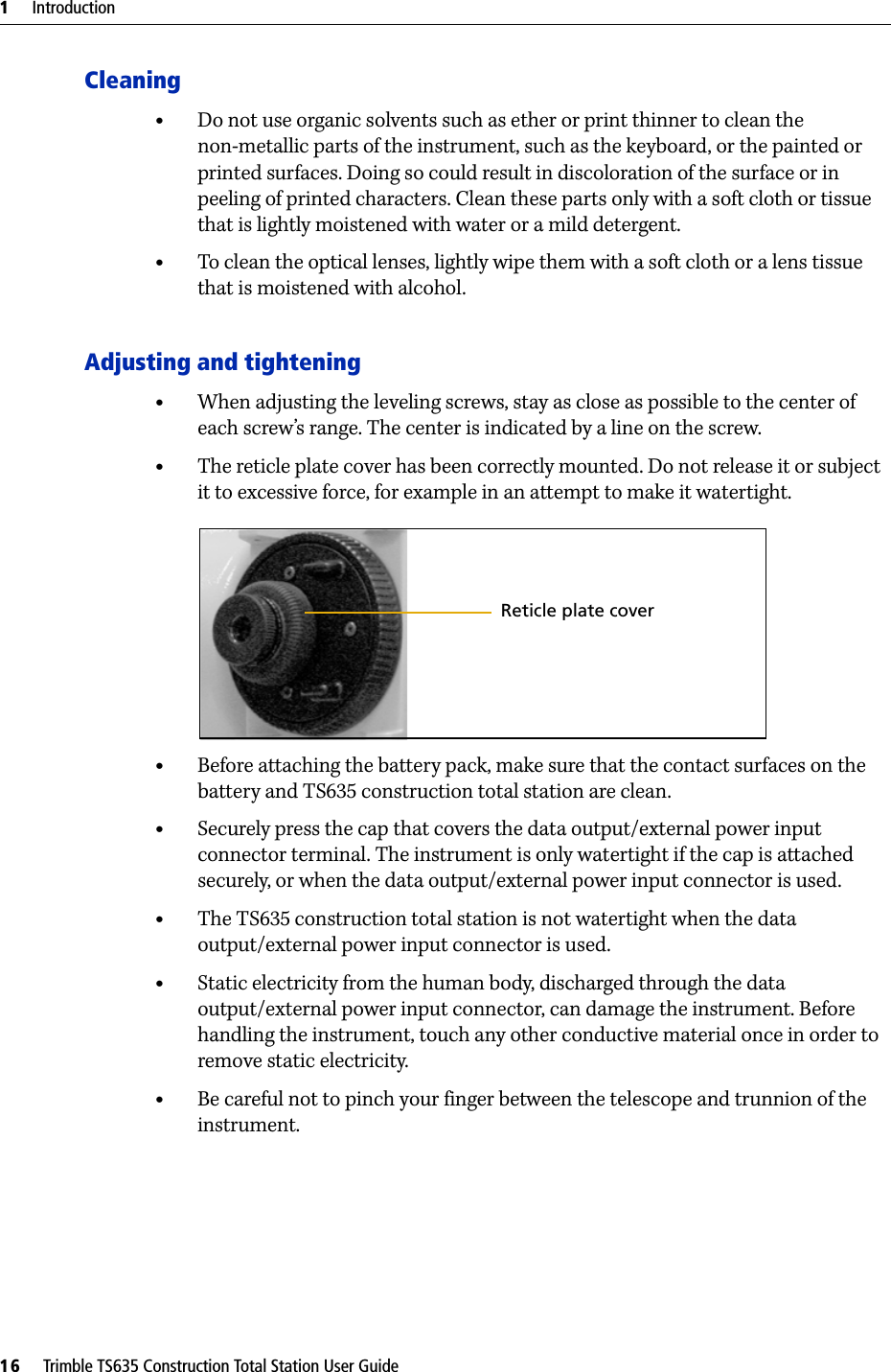 1     Introduction16     Trimble TS635 Construction Total Station User GuideCleaning•Do not use organic solvents such as ether or print thinner to clean the non-metallic parts of the instrument, such as the keyboard, or the painted or printed surfaces. Doing so could result in discoloration of the surface or in peeling of printed characters. Clean these parts only with a soft cloth or tissue that is lightly moistened with water or a mild detergent.•To clean the optical lenses, lightly wipe them with a soft cloth or a lens tissue that is moistened with alcohol.Adjusting and tightening•When adjusting the leveling screws, stay as close as possible to the center of each screw’s range. The center is indicated by a line on the screw. •The reticle plate cover has been correctly mounted. Do not release it or subject it to excessive force, for example in an attempt to make it watertight.•Before attaching the battery pack, make sure that the contact surfaces on the battery and TS635 construction total station are clean. •Securely press the cap that covers the data output/external power input connector terminal. The instrument is only watertight if the cap is attached securely, or when the data output/external power input connector is used.•The TS635 construction total station is not watertight when the data output/external power input connector is used.•Static electricity from the human body, discharged through the data output/external power input connector, can damage the instrument. Before handling the instrument, touch any other conductive material once in order to remove static electricity.•Be careful not to pinch your finger between the telescope and trunnion of the instrument.Reticle plate cover