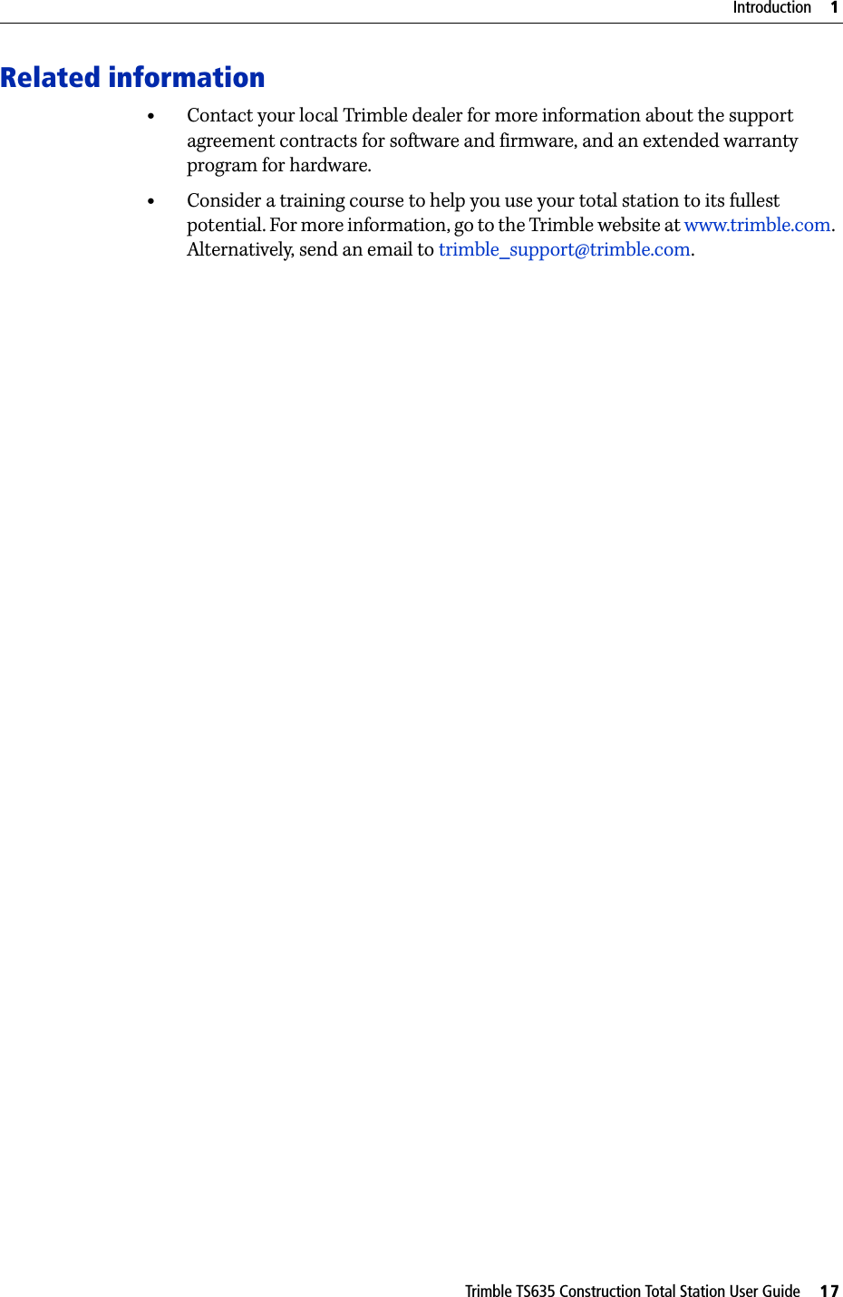 Trimble TS635 Construction Total Station User Guide     17Introduction     1Related information•Contact your local Trimble dealer for more information about the support agreement contracts for software and firmware, and an extended warranty program for hardware.•Consider a training course to help you use your total station to its fullest potential. For more information, go to the Trimble website at www.trimble.com.  Alternatively, send an email to trimble_support@trimble.com. 