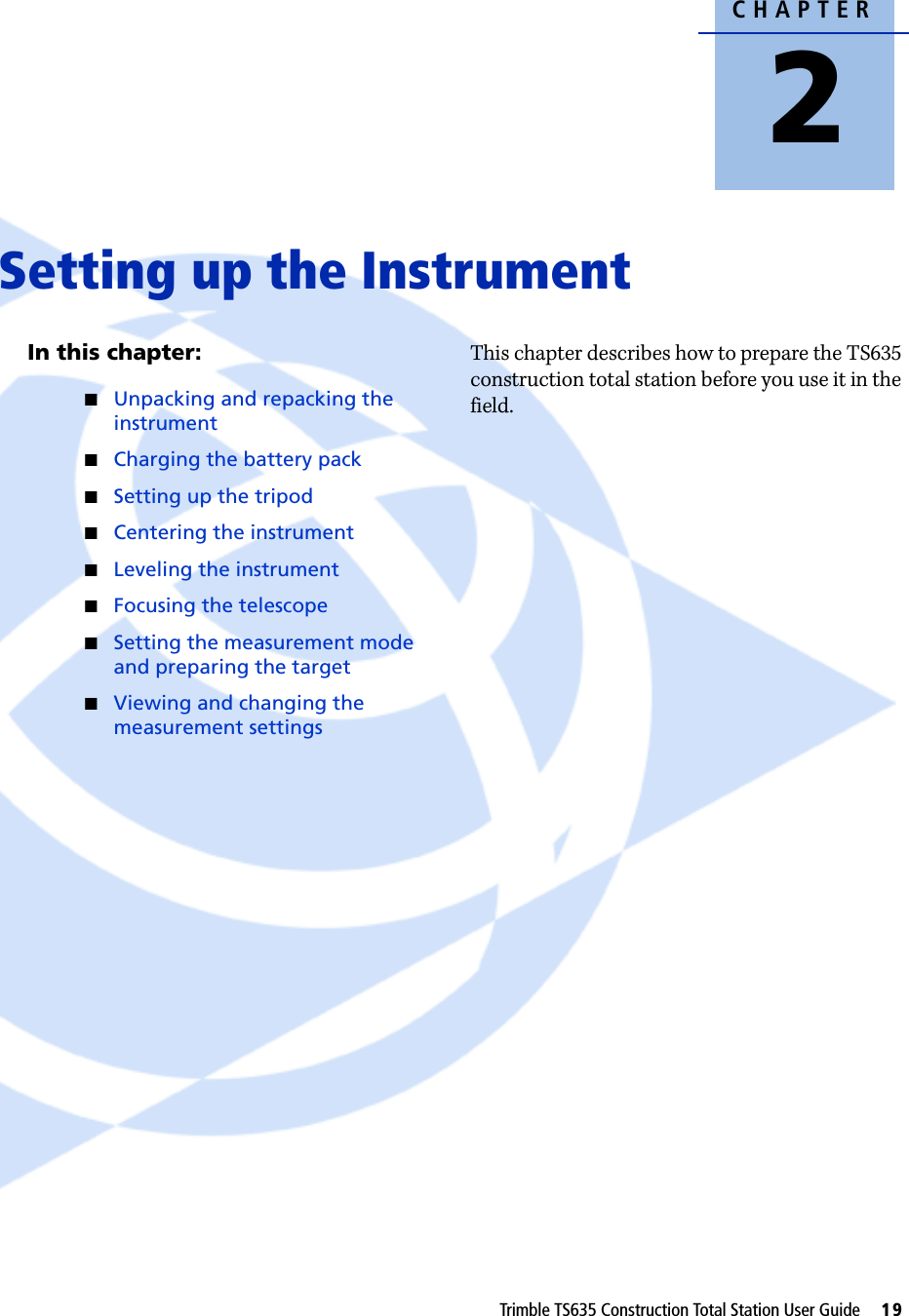 CHAPTER2Trimble TS635 Construction Total Station User Guide     19Setting up the Instrument 2In this chapter:QUnpacking and repacking the instrumentQCharging the battery packQSetting up the tripodQCentering the instrumentQLeveling the instrumentQFocusing the telescopeQSetting the measurement mode and preparing the targetQViewing and changing the measurement settingsThis chapter describes how to prepare the TS635 construction total station before you use it in the field.