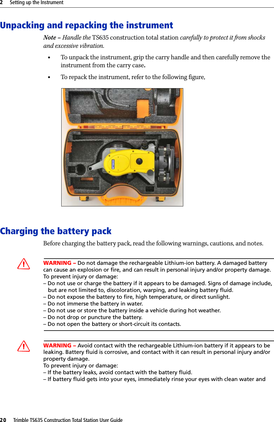 2     Setting up the Instrument20     Trimble TS635 Construction Total Station User GuideUnpacking and repacking the instrument Note – Handle the TS635 construction total station carefully to protect it from shocks and excessive vibration.•To unpack the instrument, grip the carry handle and then carefully remove the instrument from the carry case.•To repack the instrument, refer to the following figure, Charging the battery packBefore charging the battery pack, read the following warnings, cautions, and notes.CWARNING – Do not damage the rechargeable Lithium-ion battery. A damaged battery can cause an explosion or fire, and can result in personal injury and/or property damage. To prevent injury or damage: – Do not use or charge the battery if it appears to be damaged. Signs of damage include,   but are not limited to, discoloration, warping, and leaking battery fluid.– Do not expose the battery to fire, high temperature, or direct sunlight. – Do not immerse the battery in water. – Do not use or store the battery inside a vehicle during hot weather. – Do not drop or puncture the battery. – Do not open the battery or short-circuit its contacts.CWARNING – Avoid contact with the rechargeable Lithium-ion battery if it appears to be leaking. Battery fluid is corrosive, and contact with it can result in personal injury and/or property damage.To prevent injury or damage:– If the battery leaks, avoid contact with the battery fluid. – If battery fluid gets into your eyes, immediately rinse your eyes with clean water and