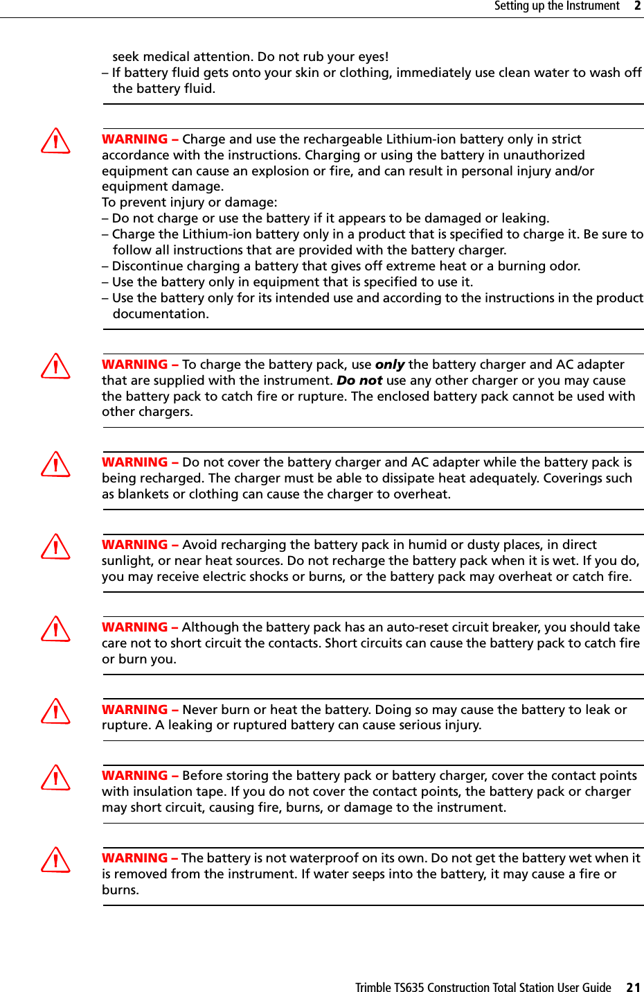Trimble TS635 Construction Total Station User Guide     21Setting up the Instrument     2   seek medical attention. Do not rub your eyes! – If battery fluid gets onto your skin or clothing, immediately use clean water to wash off   the battery fluid.CWARNING – Charge and use the rechargeable Lithium-ion battery only in strict accordance with the instructions. Charging or using the battery in unauthorized equipment can cause an explosion or fire, and can result in personal injury and/or equipment damage. To prevent injury or damage: – Do not charge or use the battery if it appears to be damaged or leaking.– Charge the Lithium-ion battery only in a product that is specified to charge it. Be sure to   follow all instructions that are provided with the battery charger. – Discontinue charging a battery that gives off extreme heat or a burning odor.– Use the battery only in equipment that is specified to use it. – Use the battery only for its intended use and according to the instructions in the product   documentation.CWARNING – To charge the battery pack, use only the battery charger and AC adapter that are supplied with the instrument. Do not use any other charger or you may cause the battery pack to catch fire or rupture. The enclosed battery pack cannot be used with other chargers.CWARNING – Do not cover the battery charger and AC adapter while the battery pack is being recharged. The charger must be able to dissipate heat adequately. Coverings such as blankets or clothing can cause the charger to overheat.CWARNING – Avoid recharging the battery pack in humid or dusty places, in direct sunlight, or near heat sources. Do not recharge the battery pack when it is wet. If you do, you may receive electric shocks or burns, or the battery pack may overheat or catch fire.CWARNING – Although the battery pack has an auto-reset circuit breaker, you should take care not to short circuit the contacts. Short circuits can cause the battery pack to catch fire or burn you.CWARNING – Never burn or heat the battery. Doing so may cause the battery to leak or rupture. A leaking or ruptured battery can cause serious injury.CWARNING – Before storing the battery pack or battery charger, cover the contact points with insulation tape. If you do not cover the contact points, the battery pack or charger may short circuit, causing fire, burns, or damage to the instrument.CWARNING – The battery is not waterproof on its own. Do not get the battery wet when it is removed from the instrument. If water seeps into the battery, it may cause a fire or burns.