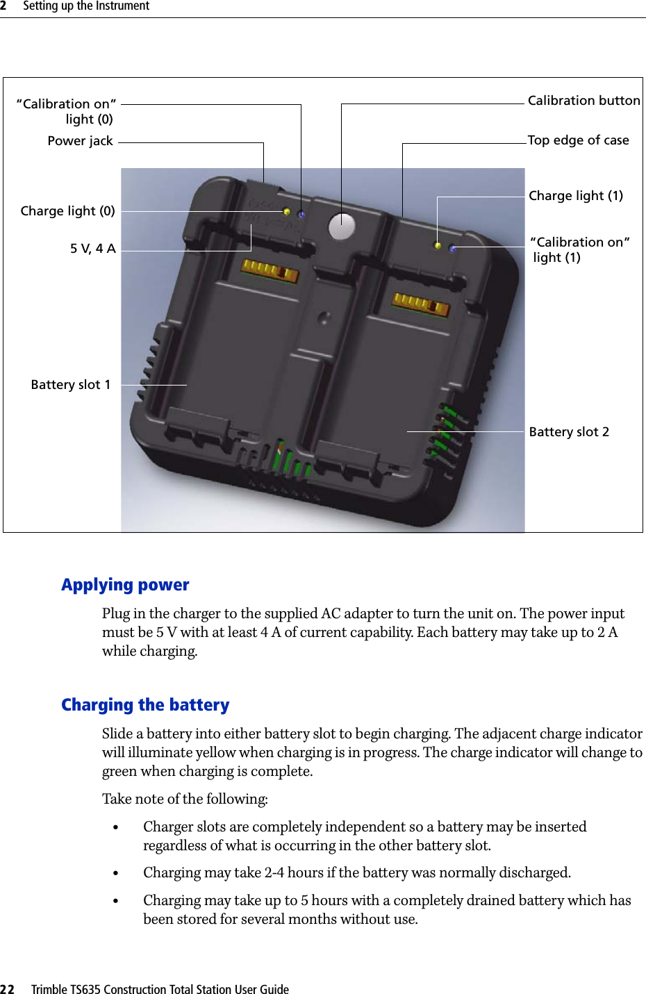 2     Setting up the Instrument22     Trimble TS635 Construction Total Station User GuideApplying powerPlug in the charger to the supplied AC adapter to turn the unit on. The power input must be 5 V with at least 4 A of current capability. Each battery may take up to 2 A while charging.Charging the batterySlide a battery into either battery slot to begin charging. The adjacent charge indicator will illuminate yellow when charging is in progress. The charge indicator will change to green when charging is complete.Take note of the following:•Charger slots are completely independent so a battery may be inserted regardless of what is occurring in the other battery slot.•Charging may take 2-4 hours if the battery was normally discharged.•Charging may take up to 5 hours with a completely drained battery which has been stored for several months without use.Battery slot 2Charge light (1) “Calibration on”light (1)Battery slot 1 “Calibration on”light (0)Charge light (0)Calibration buttonTop edge of case5 V, 4 APower jack