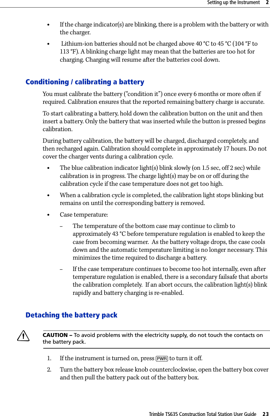 Trimble TS635 Construction Total Station User Guide     23Setting up the Instrument     2•If the charge indicator(s) are blinking, there is a problem with the battery or with the charger.• Lithium-ion batteries should not be charged above 40 °C to 45 °C (104 °F to 113 °F). A blinking charge light may mean that the batteries are too hot for charging. Charging will resume after the batteries cool down.Conditioning / calibrating a batteryYou must calibrate the battery (“condition it”) once every 6 months or more often if required. Calibration ensures that the reported remaining battery charge is accurate. To start calibrating a battery, hold down the calibration button on the unit and then insert a battery. Only the battery that was inserted while the button is pressed begins calibration.During battery calibration, the battery will be charged, discharged completely, and then recharged again. Calibration should complete in approximately 17 hours. Do not cover the charger vents during a calibration cycle.•The blue calibration indicator light(s) blink slowly (on 1.5 sec, off 2 sec) while calibration is in progress. The charge light(s) may be on or off during the calibration cycle if the case temperature does not get too high.•When a calibration cycle is completed, the calibration light stops blinking but remains on until the corresponding battery is removed.•Case temperature:–The temperature of the bottom case may continue to climb to approximately 43 °C before temperature regulation is enabled to keep the case from becoming warmer.  As the battery voltage drops, the case cools down and the automatic temperature limiting is no longer necessary. This  minimizes the time required to discharge a battery.–If the case temperature continues to become too hot internally, even after temperature regulation is enabled, there is a secondary failsafe that aborts the calibration completely.  If an abort occurs, the calibration light(s) blink rapidly and battery charging is re-enabled.Detaching the battery packCCAUTION – To avoid problems with the electricity supply, do not touch the contacts on the battery pack.1. If the instrument is turned on, press [PWR] to turn it off. 2. Turn the battery box release knob counterclockwise, open the battery box cover and then pull the battery pack out of the battery box.