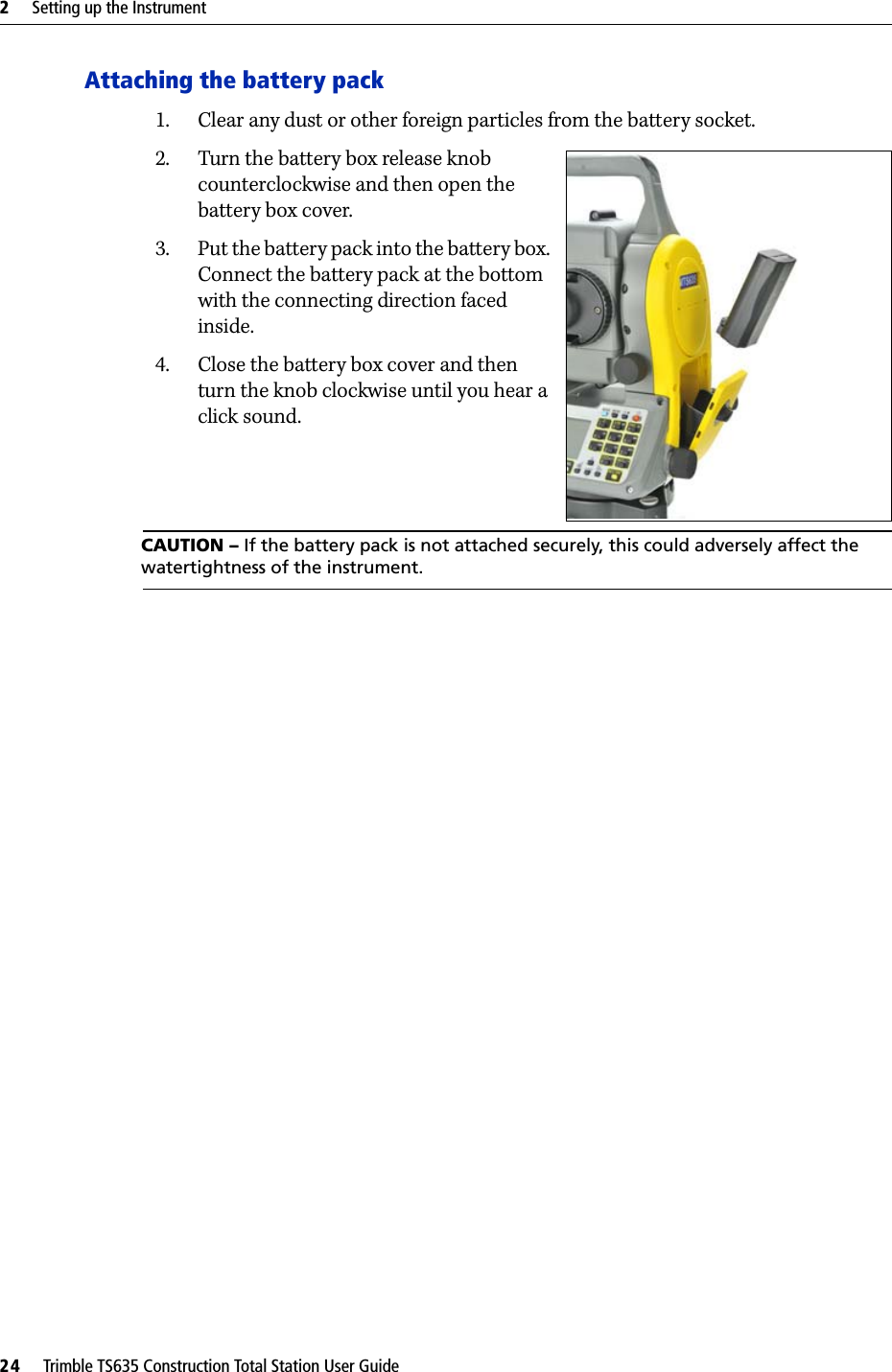 2     Setting up the Instrument24     Trimble TS635 Construction Total Station User GuideAttaching the battery pack1. Clear any dust or other foreign particles from the battery socket.2. Turn the battery box release knob counterclockwise and then open the battery box cover. 3. Put the battery pack into the battery box. Connect the battery pack at the bottom with the connecting direction faced inside.4. Close the battery box cover and then turn the knob clockwise until you hear a click sound. CAUTION – If the battery pack is not attached securely, this could adversely affect the watertightness of the instrument.