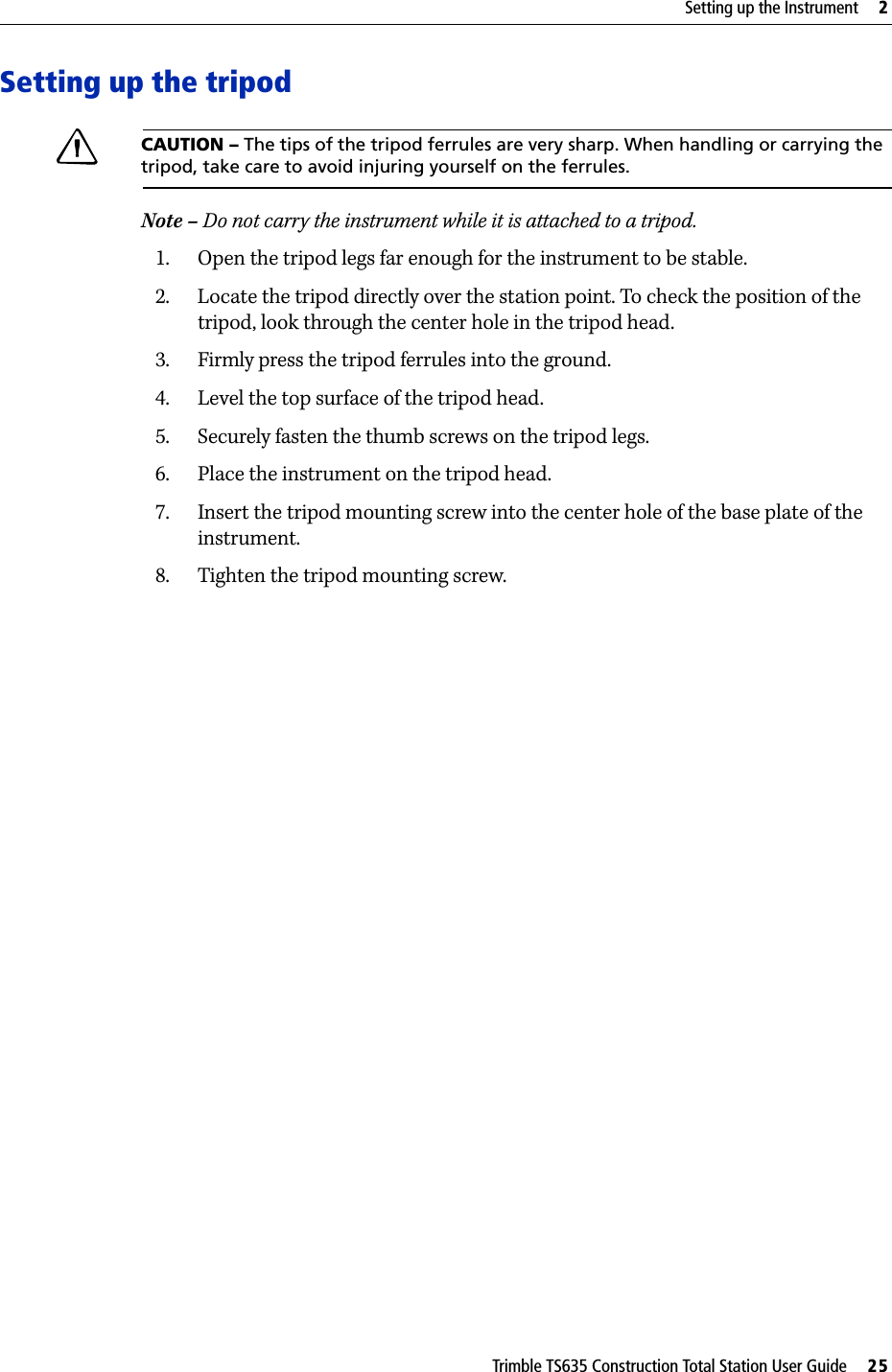Trimble TS635 Construction Total Station User Guide     25Setting up the Instrument     2Setting up the tripodCCAUTION – The tips of the tripod ferrules are very sharp. When handling or carrying the tripod, take care to avoid injuring yourself on the ferrules.Note – Do not carry the instrument while it is attached to a tripod.1. Open the tripod legs far enough for the instrument to be stable.2. Locate the tripod directly over the station point. To check the position of the tripod, look through the center hole in the tripod head.3. Firmly press the tripod ferrules into the ground.4. Level the top surface of the tripod head.5. Securely fasten the thumb screws on the tripod legs.6. Place the instrument on the tripod head.7. Insert the tripod mounting screw into the center hole of the base plate of the instrument.8. Tighten the tripod mounting screw.