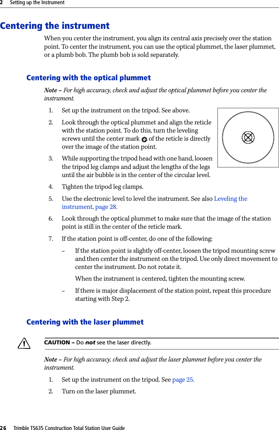 2     Setting up the Instrument26     Trimble TS635 Construction Total Station User GuideCentering the instrumentWhen you center the instrument, you align its central axis precisely over the station point. To center the instrument, you can use the optical plummet, the laser plummet, or a plumb bob. The plumb bob is sold separately.Centering with the optical plummetNote – For high accuracy, check and adjust the optical plummet before you center the instrument. 1. Set up the instrument on the tripod. See above.2. Look through the optical plummet and align the reticle with the station point. To do this, turn the leveling screws until the center mark   of the reticle is directly over the image of the station point.3. While supporting the tripod head with one hand, loosen the tripod leg clamps and adjust the lengths of the legs until the air bubble is in the center of the circular level. 4. Tighten the tripod leg clamps.5. Use the electronic level to level the instrument. See also Leveling the instrument, page 28. 6. Look through the optical plummet to make sure that the image of the station point is still in the center of the reticle mark.7. If the station point is off-center, do one of the following:–If the station point is slightly off-center, loosen the tripod mounting screw and then center the instrument on the tripod. Use only direct movement to center the instrument. Do not rotate it. When the instrument is centered, tighten the mounting screw. –If there is major displacement of the station point, repeat this procedure starting with Step 2.Centering with the laser plummetCCAUTION – Do not see the laser directly.Note – For high accuracy, check and adjust the laser plummet before you center the instrument. 1. Set up the instrument on the tripod. See page 25. 2. Turn on the laser plummet.