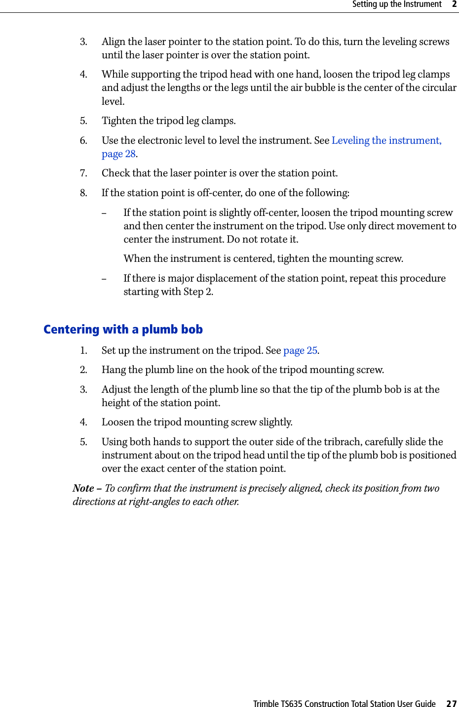 Trimble TS635 Construction Total Station User Guide     27Setting up the Instrument     23. Align the laser pointer to the station point. To do this, turn the leveling screws until the laser pointer is over the station point.4. While supporting the tripod head with one hand, loosen the tripod leg clamps and adjust the lengths or the legs until the air bubble is the center of the circular level. 5. Tighten the tripod leg clamps.6. Use the electronic level to level the instrument. See Leveling the instrument, page 28.7. Check that the laser pointer is over the station point.8. If the station point is off-center, do one of the following:–If the station point is slightly off-center, loosen the tripod mounting screw and then center the instrument on the tripod. Use only direct movement to center the instrument. Do not rotate it.When the instrument is centered, tighten the mounting screw.–If there is major displacement of the station point, repeat this procedure starting with Step 2.Centering with a plumb bob1. Set up the instrument on the tripod. See page 25. 2. Hang the plumb line on the hook of the tripod mounting screw.3. Adjust the length of the plumb line so that the tip of the plumb bob is at the height of the station point.4. Loosen the tripod mounting screw slightly.5. Using both hands to support the outer side of the tribrach, carefully slide the instrument about on the tripod head until the tip of the plumb bob is positioned over the exact center of the station point.Note – To confirm that the instrument is precisely aligned, check its position from two directions at right-angles to each other.