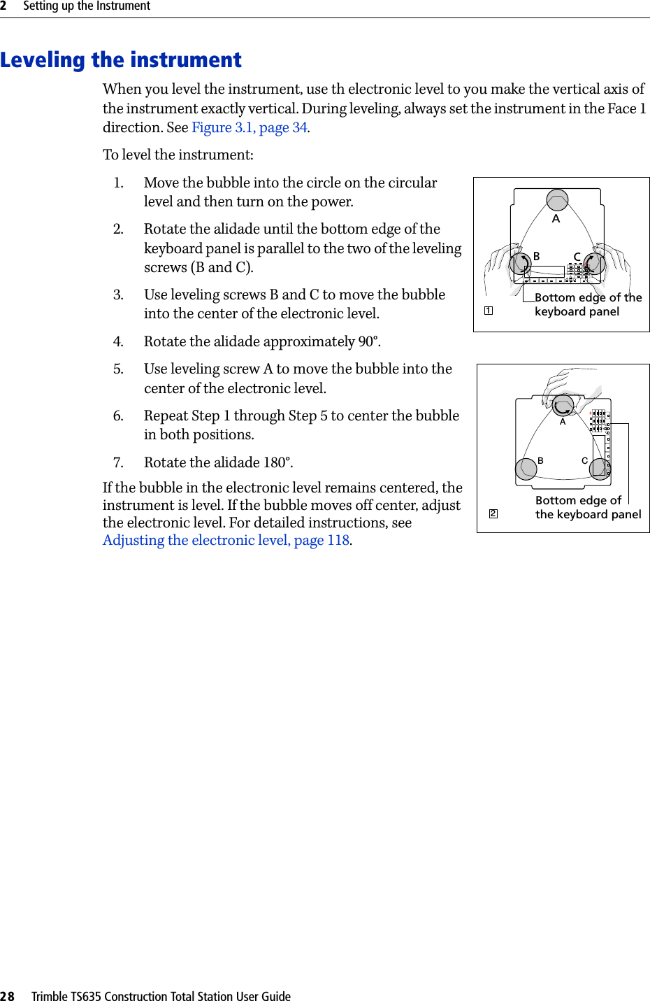 2     Setting up the Instrument28     Trimble TS635 Construction Total Station User GuideLeveling the instrumentWhen you level the instrument, use th electronic level to you make the vertical axis of the instrument exactly vertical. During leveling, always set the instrument in the Face 1 direction. See Figure3.1, page 34.To level the instrument: 1. Move the bubble into the circle on the circular level and then turn on the power.2. Rotate the alidade until the bottom edge of the keyboard panel is parallel to the two of the leveling screws (B and C).3. Use leveling screws B and C to move the bubble into the center of the electronic level.4. Rotate the alidade approximately 90°.5. Use leveling screw A to move the bubble into the center of the electronic level.6. Repeat Step 1 through Step 5 to center the bubble in both positions.7. Rotate the alidade 180°. If the bubble in the electronic level remains centered, the instrument is level. If the bubble moves off center, adjust the electronic level. For detailed instructions, see Adjusting the electronic level, page 118.B CA1Bottom edge of thekeyboard panelABCCBA2Bottom edge ofthe keyboard panel