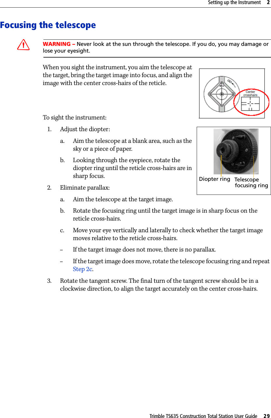 Trimble TS635 Construction Total Station User Guide     29Setting up the Instrument     2Focusing the telescopeCWARNING – Never look at the sun through the telescope. If you do, you may damage or lose your eyesight.When you sight the instrument, you aim the telescope at the target, bring the target image into focus, and align the image with the center cross-hairs of the reticle.To sight the instrument:1. Adjust the diopter: a. Aim the telescope at a blank area, such as the sky or a piece of paper.b. Looking through the eyepiece, rotate the diopter ring until the reticle cross-hairs are in sharp focus.2. Eliminate parallax:a. Aim the telescope at the target image. b. Rotate the focusing ring until the target image is in sharp focus on the reticle cross-hairs. c. Move your eye vertically and laterally to check whether the target image moves relative to the reticle cross-hairs. –If the target image does not move, there is no parallax.–If the target image does move, rotate the telescope focusing ring and repeat Step 2c.3. Rotate the tangent screw. The final turn of the tangent screw should be in a clockwise direction, to align the target accurately on the center cross-hairs.Diopter ring Telescopefocusing ring