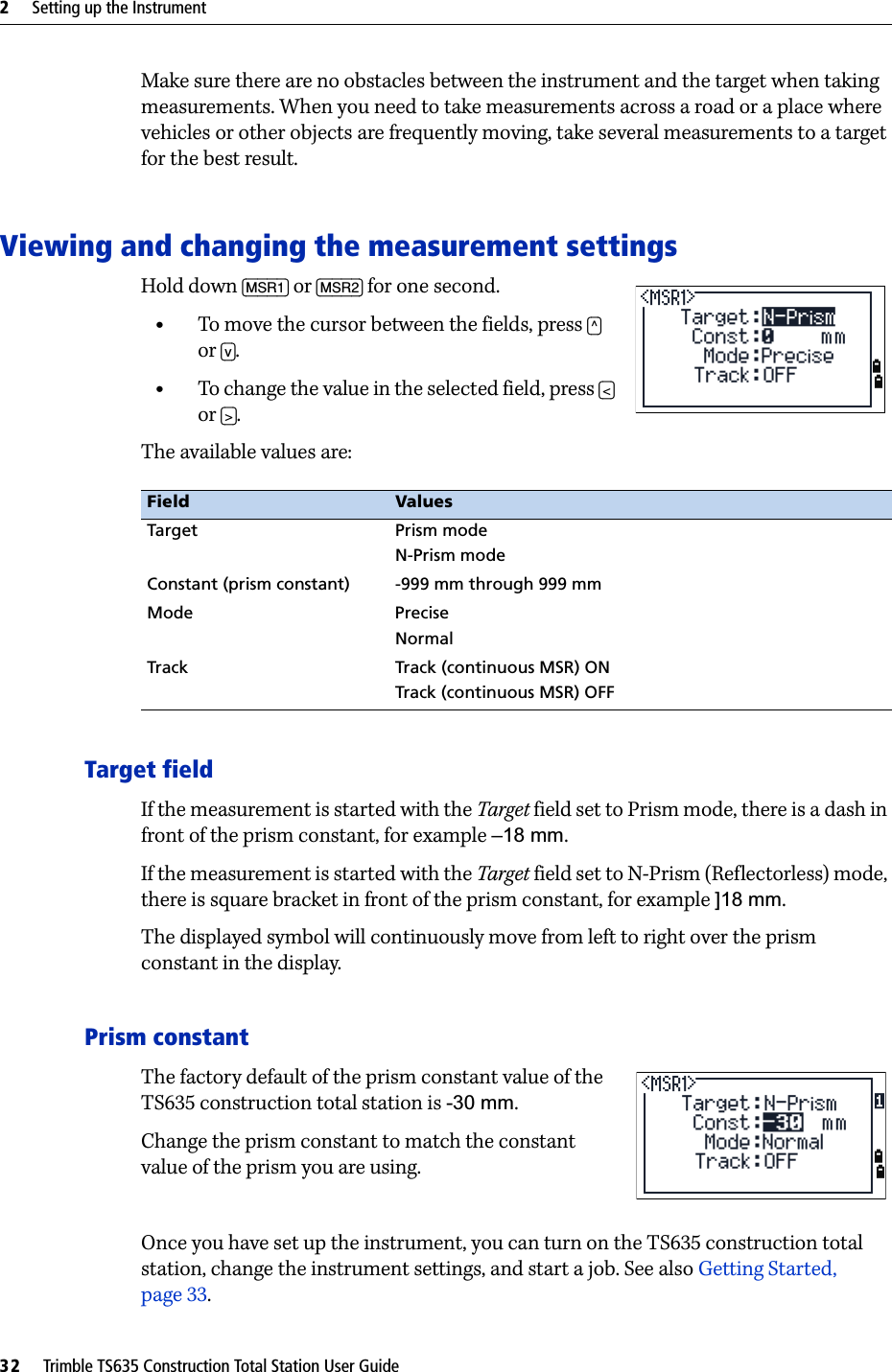 2     Setting up the Instrument32     Trimble TS635 Construction Total Station User GuideMake sure there are no obstacles between the instrument and the target when taking measurements. When you need to take measurements across a road or a place where vehicles or other objects are frequently moving, take several measurements to a target for the best result.Viewing and changing the measurement settingsHold down [MSR1] or [MSR2] for one second.•To move the cursor between the fields, press [^] or [v].•To change the value in the selected field, press [&lt;] or [&gt;].The available values are:Target fieldIf the measurement is started with the Target field set to Prism mode, there is a dash in front of the prism constant, for example –18 mm.If the measurement is started with the Target field set to N-Prism (Reflectorless) mode, there is square bracket in front of the prism constant, for example ]18 mm.The displayed symbol will continuously move from left to right over the prism constant in the display.Prism constantThe factory default of the prism constant value of the TS635 construction total station is -30 mm.Change the prism constant to match the constant value of the prism you are using. Once you have set up the instrument, you can turn on the TS635 construction total station, change the instrument settings, and start a job. See also Getting Started, page 33.Field ValuesTarget Prism modeN-Prism modeConstant (prism constant) -999 mm through 999 mmMode PreciseNormalTrack Track (continuous MSR) ONTrack (continuous MSR) OFF