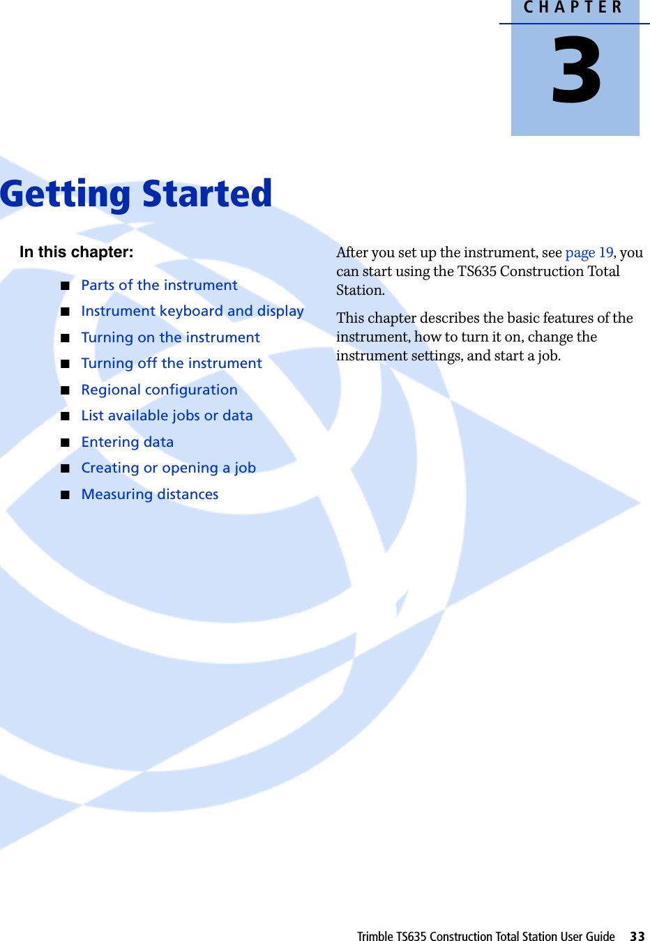 CHAPTER3Trimble TS635 Construction Total Station User Guide     33Getting Started 3In this chapter:QParts of the instrumentQInstrument keyboard and displayQTurning on the instrumentQTurning off the instrumentQRegional configurationQList available jobs or dataQEntering dataQCreating or opening a jobQMeasuring distancesAfter you set up the instrument, see page 19, you can start using the TS635 Construction Total Station. This chapter describes the basic features of the instrument, how to turn it on, change the instrument settings, and start a job. 