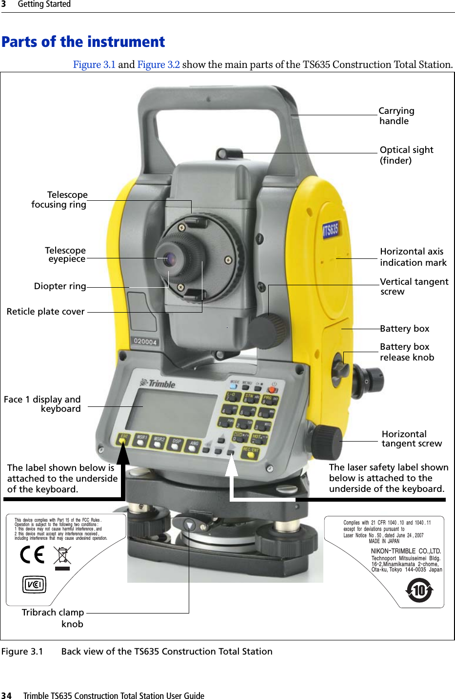 3     Getting Started34     Trimble TS635 Construction Total Station User GuideParts of the instrumentFigure 3.1 and Figure 3.2 show the main parts of the TS635 Construction Total Station.Figure 3.1  Back view of the TS635 Construction Total Station TelescopeTelescopeDiopter ringCarryingVertical tangent Horizontalscrewtangent screwfocusing ringhandleeyepieceFace 1 display andkeyboardThe laser safety label shownbelow is attached to the Optical sight (finder)  Horizontal axis  indication markBattery boxBattery boxrelease knobReticle plate coverComplies  with  21  CFR  1040 . 10  and  1040 . 11  except  for  deviations  pursuant  to  Laser  Notice  No . 50 , dated  June  24 , 2007MADE  IN  JAPANTechnoport  Mitsuiseimei  Bldg.16-2,Minamikamata  2-chome, Ota-ku, Tokyo  144-0035  JapanNIKON-TRIMBLE  CO.,LTD.underside of the keyboard. Tribrach clamp knobThe label shown below isattached to the undersideof the keyboard.This  device  complies  with  Part  15  of  the  FCC  Rules .Operation  is  subject  to  the  following  two  conditions :1  this  device  may  not  cause  harmful  interference , and2  this  device  must  accept  any  interference  received , including  interference  that  may  cause  undesired  operation.