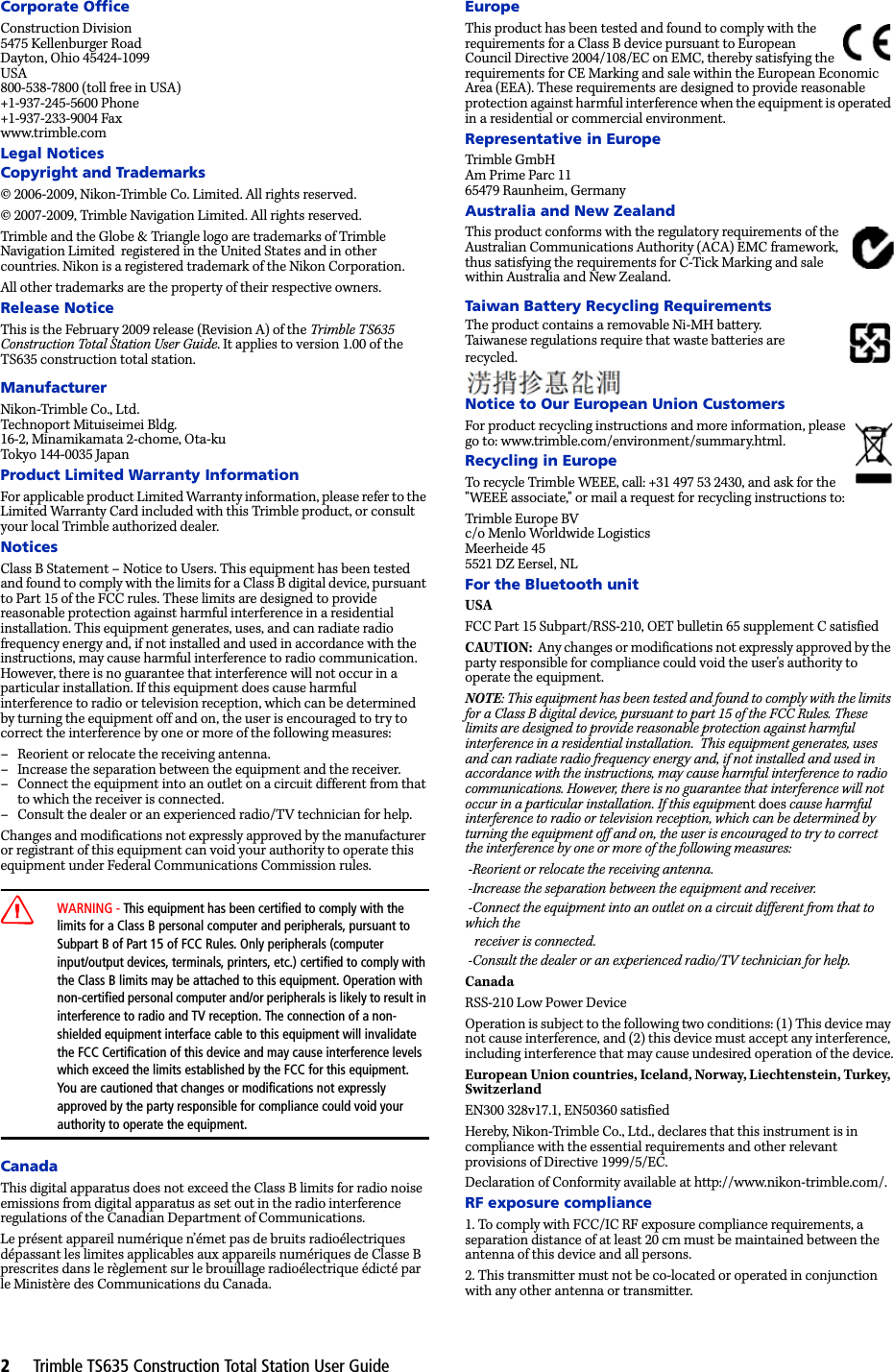 2     Trimble TS635 Construction Total Station User GuideCorporate OfficeConstruction Division5475 Kellenburger RoadDayton, Ohio 45424-1099USA800-538-7800 (toll free in USA)+1-937-245-5600 Phone+1-937-233-9004 Faxwww.trimble.comLegal NoticesCopyright and Trademarks© 2006-2009, Nikon-Trimble Co. Limited. All rights reserved.© 2007-2009, Trimble Navigation Limited. All rights reserved. Trimble and the Globe &amp; Triangle logo are trademarks of Trimble Navigation Limited  registered in the United States and in other countries. Nikon is a registered trademark of the Nikon Corporation.All other trademarks are the property of their respective owners.Release NoticeThis is the February 2009 release (Revision A) of the Trimble TS635 Construction Total Station User Guide. It applies to version 1.00 of the TS635 construction total station.ManufacturerNikon-Trimble Co., Ltd.Technoport Mituiseimei Bldg.16-2, Minamikamata 2-chome, Ota-kuTokyo 144-0035 JapanProduct Limited Warranty InformationFor applicable product Limited Warranty information, please refer to the Limited Warranty Card included with this Trimble product, or consult your local Trimble authorized dealer. NoticesClass B Statement – Notice to Users. This equipment has been tested and found to comply with the limits for a Class B digital device, pursuant to Part 15 of the FCC rules. These limits are designed to provide reasonable protection against harmful interference in a residential installation. This equipment generates, uses, and can radiate radio frequency energy and, if not installed and used in accordance with the instructions, may cause harmful interference to radio communication. However, there is no guarantee that interference will not occur in a particular installation. If this equipment does cause harmful interference to radio or television reception, which can be determined by turning the equipment off and on, the user is encouraged to try to correct the interference by one or more of the following measures:– Reorient or relocate the receiving antenna.– Increase the separation between the equipment and the receiver.– Connect the equipment into an outlet on a circuit different from that to which the receiver is connected.– Consult the dealer or an experienced radio/TV technician for help.Changes and modifications not expressly approved by the manufacturer or registrant of this equipment can void your authority to operate this equipment under Federal Communications Commission rules.CWARNING - This equipment has been certified to comply with the limits for a Class B personal computer and peripherals, pursuant to Subpart B of Part 15 of FCC Rules. Only peripherals (computer input/output devices, terminals, printers, etc.) certified to comply with the Class B limits may be attached to this equipment. Operation with non-certified personal computer and/or peripherals is likely to result in interference to radio and TV reception. The connection of a non-shielded equipment interface cable to this equipment will invalidate the FCC Certification of this device and may cause interference levels which exceed the limits established by the FCC for this equipment.You are cautioned that changes or modifications not expressly approved by the party responsible for compliance could void your authority to operate the equipment.CanadaThis digital apparatus does not exceed the Class B limits for radio noise emissions from digital apparatus as set out in the radio interference regulations of the Canadian Department of Communications.Le présent appareil numérique n’émet pas de bruits radioélectriques dépassant les limites applicables aux appareils numériques de Classe B prescrites dans le règlement sur le brouillage radioélectrique édicté par le Ministère des Communications du Canada.EuropeThis product has been tested and found to comply with the requirements for a Class B device pursuant to European Council Directive 2004/108/EC on EMC, thereby satisfying the requirements for CE Marking and sale within the European Economic Area (EEA). These requirements are designed to provide reasonable protection against harmful interference when the equipment is operated in a residential or commercial environment.Representative in EuropeTrimble GmbHAm Prime Parc 1165479 Raunheim, GermanyAustralia and New ZealandThis product conforms with the regulatory requirements of the Australian Communications Authority (ACA) EMC framework, thus satisfying the requirements for C-Tick Marking and sale within Australia and New Zealand. Taiwan Battery Recycling RequirementsThe product contains a removable Ni-MH battery.Taiwanese regulations require that waste batteries are recycled.Notice to Our European Union CustomersFor product recycling instructions and more information, please go to: www.trimble.com/environment/summary.html.Recycling in EuropeTo recycle Trimble WEEE, call: +31 497 53 2430, and ask for the &quot;WEEE associate,&quot; or mail a request for recycling instructions to:Trimble Europe BVc/o Menlo Worldwide LogisticsMeerheide 455521 DZ Eersel, NLFor the Bluetooth unitUSA FCC Part 15 Subpart/RSS-210, OET bulletin 65 supplement C satisfiedCAUTION:  Any changes or modifications not expressly approved by the party responsible for compliance could void the user&apos;s authority to operate the equipment.NOTE: This equipment has been tested and found to comply with the limits for a Class B digital device, pursuant to part 15 of the FCC Rules. These limits are designed to provide reasonable protection against harmful interference in a residential installation.  This equipment generates, uses and can radiate radio frequency energy and, if not installed and used in accordance with the instructions, may cause harmful interference to radio communications. However, there is no guarantee that interference will not occur in a particular installation. If this equipment does cause harmful interference to radio or television reception, which can be determined by turning the equipment off and on, the user is encouraged to try to correct the interference by one or more of the following measures: -Reorient or relocate the receiving antenna. -Increase the separation between the equipment and receiver. -Connect the equipment into an outlet on a circuit different from that to which the    receiver is connected. -Consult the dealer or an experienced radio/TV technician for help.CanadaRSS-210 Low Power DeviceOperation is subject to the following two conditions: (1) This device may not cause interference, and (2) this device must accept any interference, including interference that may cause undesired operation of the device.European Union countries, Iceland, Norway, Liechtenstein, Turkey, SwitzerlandEN300 328v17.1, EN50360 satisfiedHereby, Nikon-Trimble Co., Ltd., declares that this instrument is in compliance with the essential requirements and other relevant provisions of Directive 1999/5/EC.Declaration of Conformity available at http://www.nikon-trimble.com/.RF exposure compliance 1. To comply with FCC/IC RF exposure compliance requirements, a separation distance of at least 20 cm must be maintained between the antenna of this device and all persons.2. This transmitter must not be co-located or operated in conjunction with any other antenna or transmitter.