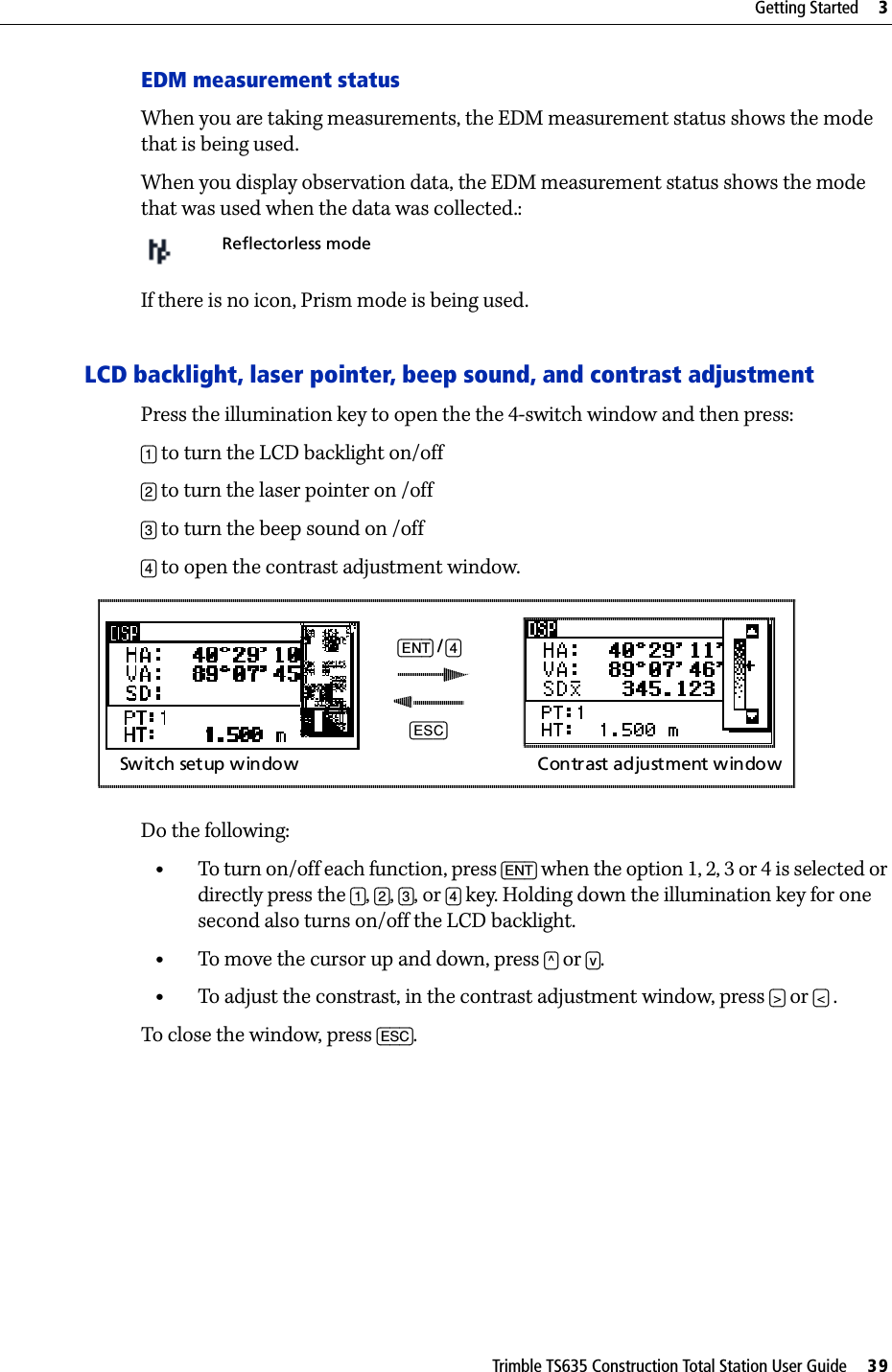 Trimble TS635 Construction Total Station User Guide     39Getting Started     3EDM measurement statusWhen you are taking measurements, the EDM measurement status shows the mode that is being used.When you display observation data, the EDM measurement status shows the mode that was used when the data was collected.:If there is no icon, Prism mode is being used.LCD backlight, laser pointer, beep sound, and contrast adjustment Press the illumination key to open the the 4-switch window and then press:[1] to turn the LCD backlight on/off[2] to turn the laser pointer on /off[3] to turn the beep sound on /off[4] to open the contrast adjustment window.Do the following:•To turn on/off each function, press [ENT] when the option 1, 2, 3 or 4 is selected or directly press the [1], [2], [3], or [4] key. Holding down the illumination key for one second also turns on/off the LCD backlight. •To move the cursor up and down, press [^] or [v].•To adjust the constrast, in the contrast adjustment window, press [&gt;] or [&lt;] .To close the window, press [ESC].Reflectorless mode[ENT] / [4][ESC]Switch  setup window Contrast adjustment window