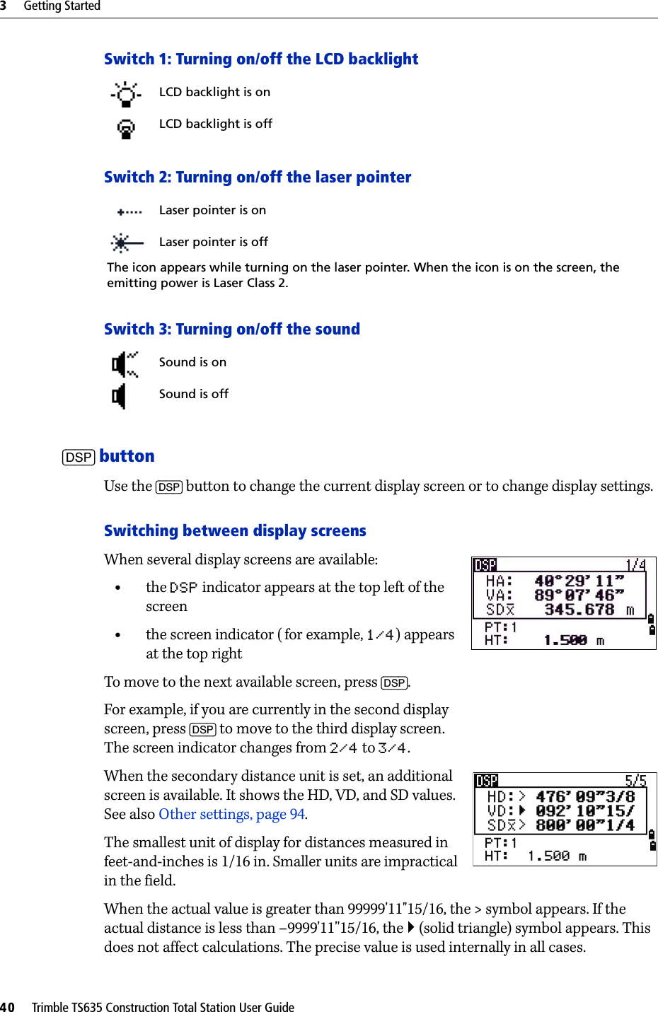 3     Getting Started40     Trimble TS635 Construction Total Station User GuideSwitch 1: Turning on/off the LCD backlightSwitch 2: Turning on/off the laser pointerSwitch 3: Turning on/off the sound[DSP] buttonUse the [DSP] button to change the current display screen or to change display settings.Switching between display screensWhen several display screens are available:•the DSP indicator appears at the top left of the screen•the screen indicator ( for example, 1/4) appears at the top rightTo move to the next available screen, press [DSP]. For example, if you are currently in the second display screen, press [DSP] to move to the third display screen. The screen indicator changes from 2/4 to 3/4.When the secondary distance unit is set, an additional screen is available. It shows the HD, VD, and SD values. See also Other settings, page 94.The smallest unit of display for distances measured in feet-and-inches is 1/16 in. Smaller units are impractical in the field. When the actual value is greater than 99999&apos;11&quot;15/16, the &gt; symbol appears. If the actual distance is less than –9999&apos;11&apos;&apos;15/16, the ` (solid triangle) symbol appears. This does not affect calculations. The precise value is used internally in all cases.LCD backlight is onLCD backlight is offLaser pointer is onLaser pointer is offThe icon appears while turning on the laser pointer. When the icon is on the screen, the emitting power is Laser Class 2. Sound is onSound is off