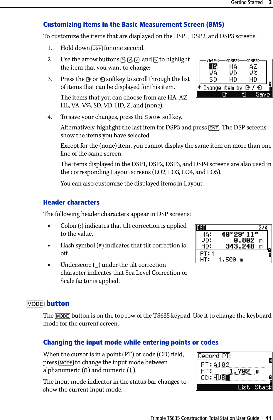 Trimble TS635 Construction Total Station User Guide     41Getting Started     3Customizing items in the Basic Measurement Screen (BMS)To customize the items that are displayed on the DSP1, DSP2, and DSP3 screens:1. Hold down [DSP] for one second.2. Use the arrow buttons [^], [v], [&lt;], and [&gt;] to highlight the item that you want to change:3. Press the   or   softkey to scroll through the list of items that can be displayed for this item.The items that you can choose from are HA, AZ, HL, VA, V%, SD, VD, HD, Z, and (none).4. To save your changes, press the Save softkey. Alternatively, highlight the last item for DSP3 and press [ENT]. The DSP screens show the items you have selected. Except for the (none) item, you cannot display the same item on more than one line of the same screen.The items displayed in the DSP1, DSP2, DSP3, and DSP4 screens are also used in the corresponding Layout screens (LO2, LO3, LO4, and LO5).You can also customize the displayed items in Layout.Header charactersThe following header characters appear in DSP screens:•Colon (:) indicates that tilt correction is applied to the value.•Hash symbol (#) indicates that tilt correction is off.•Underscore (_) under the tilt correction character indicates that Sea Level Correction or Scale factor is applied.[MODE] buttonThe [MODE] button is on the top row of the TS635 keypad. Use it to change the keyboard mode for the current screen.Changing the input mode while entering points or codesWhen the cursor is in a point (PT) or code (CD) field, press [MODE] to change the input mode between alphanumeric (A) and numeric (1). The input mode indicator in the status bar changes to show the current input mode.