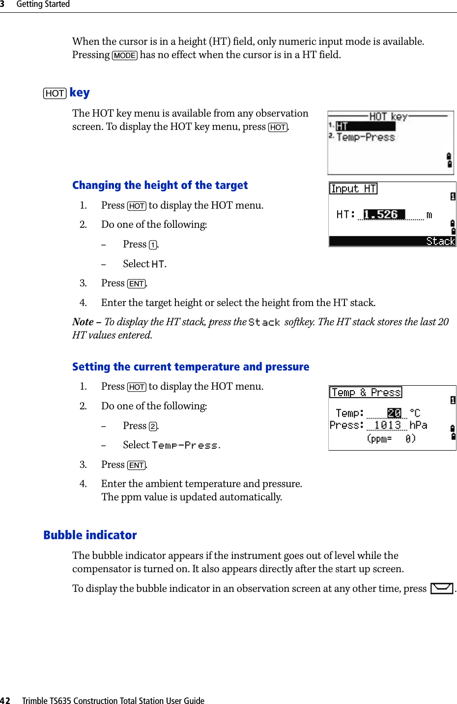 3     Getting Started42     Trimble TS635 Construction Total Station User GuideWhen the cursor is in a height (HT) field, only numeric input mode is available. Pressing [MODE] has no effect when the cursor is in a HT field.[HOT] keyThe HOT key menu is available from any observation screen. To display the HOT key menu, press [HOT].Changing the height of the target1. Press [HOT] to display the HOT menu. 2. Do one of the following:–Press [1].–Select HT. 3. Press [ENT].4. Enter the target height or select the height from the HT stack.Note – To display the HT stack, press the Stack softkey. The HT stack stores the last 20 HT values entered.Setting the current temperature and pressure1. Press [HOT] to display the HOT menu.2. Do one of the following:–Press [2]. –Select Temp-Press.3. Press [ENT]. 4. Enter the ambient temperature and pressure. The ppm value is updated automatically.Bubble indicatorThe bubble indicator appears if the instrument goes out of level while the compensator is turned on. It also appears directly after the start up screen.To display the bubble indicator in an observation screen at any other time, press  .