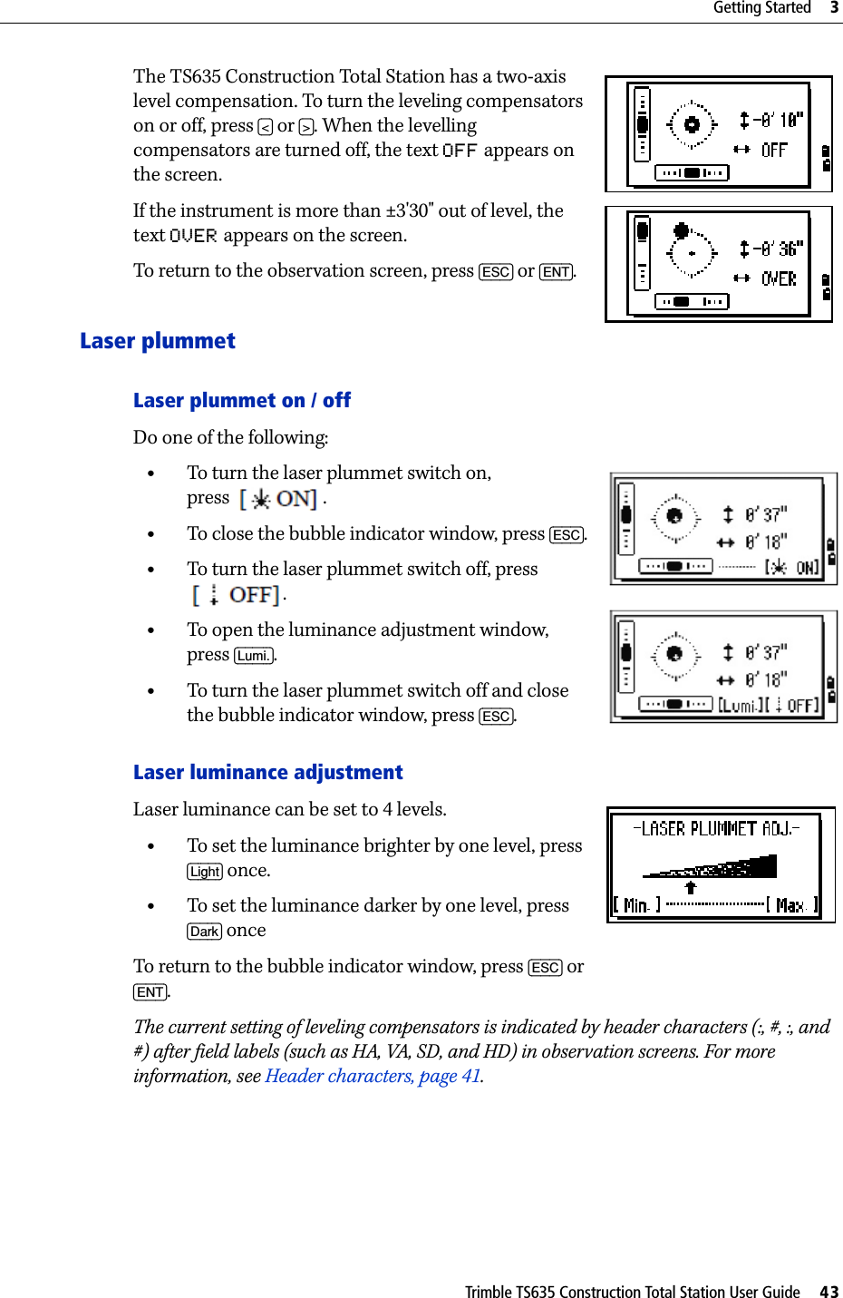 Trimble TS635 Construction Total Station User Guide     43Getting Started     3The TS635 Construction Total Station has a two-axis level compensation. To turn the leveling compensators on or off, press [&lt;] or [&gt;]. When the levelling compensators are turned off, the text OFF appears on the screen.If the instrument is more than ±3&apos;30&quot; out of level, the text OVER appears on the screen.To return to the observation screen, press [ESC] or [ENT].Laser plummetLaser plummet on / off Do one of the following:•To turn the laser plummet switch on, press   .•To close the bubble indicator window, press [ESC]. •To turn the laser plummet switch off, press .•To open the luminance adjustment window, press [Lumi.].•To turn the laser plummet switch off and close the bubble indicator window, press [ESC].Laser luminance adjustmentLaser luminance can be set to 4 levels.•To set the luminance brighter by one level, press [Light] once.•To set the luminance darker by one level, press [Dark] onceTo return to the bubble indicator window, press [ESC] or [ENT].The current setting of leveling compensators is indicated by header characters (:, #, :, and #) after field labels (such as HA, VA, SD, and HD) in observation screens. For more information, see Header characters, page 41.