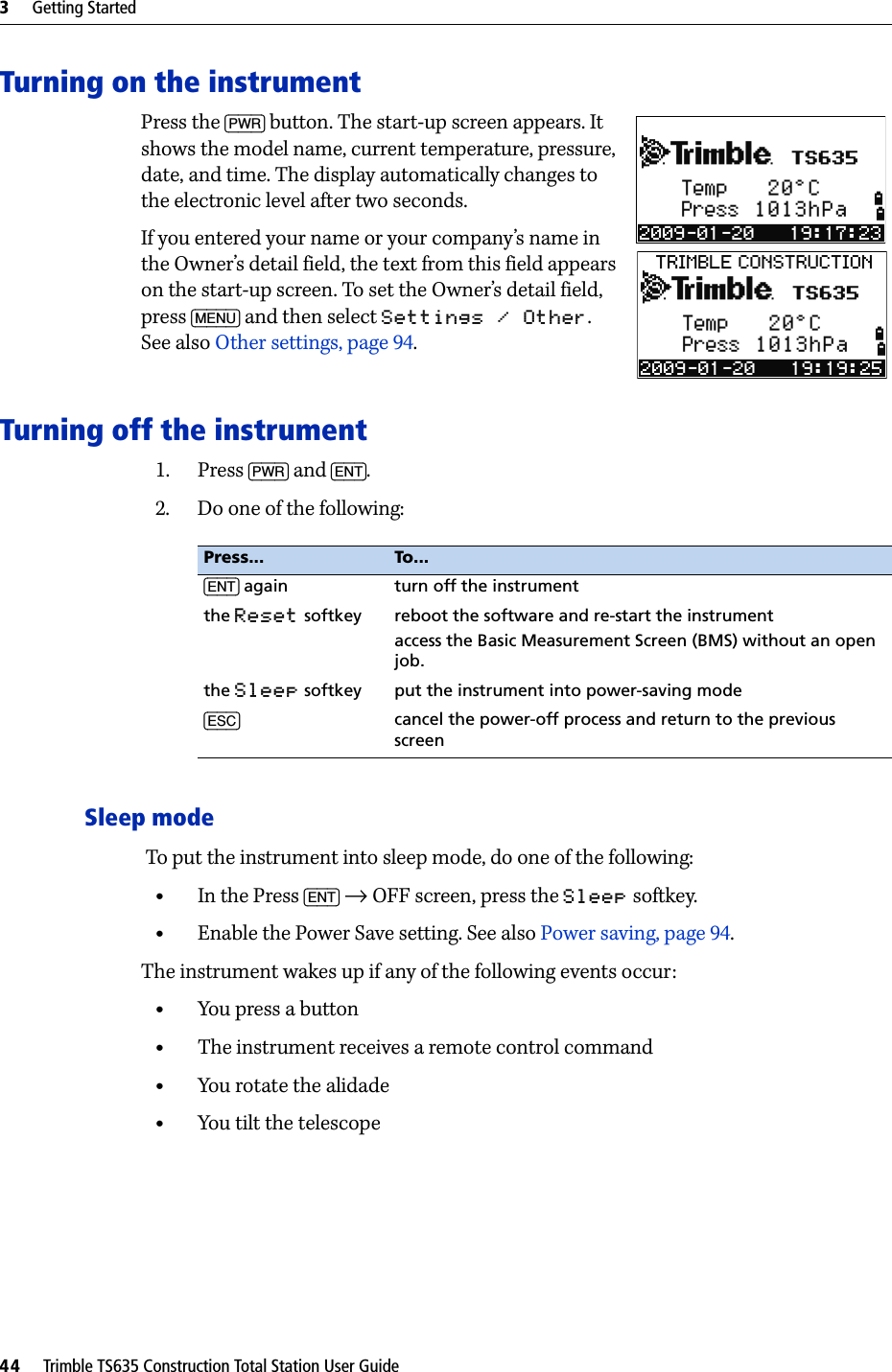 3     Getting Started44     Trimble TS635 Construction Total Station User GuideTurning on the instrumentPress the [PWR] button. The start-up screen appears. It shows the model name, current temperature, pressure, date, and time. The display automatically changes to the electronic level after two seconds.If you entered your name or your company’s name in the Owner’s detail field, the text from this field appears on the start-up screen. To set the Owner’s detail field, press [MENU] and then select Settings / Other. See also Other settings, page 94.Turning off the instrument1. Press [PWR] and [ENT].2. Do one of the following:Sleep mode To put the instrument into sleep mode, do one of the following:•In the Press [ENT] → OFF screen, press the Sleep softkey.•Enable the Power Save setting. See also Power saving, page 94.The instrument wakes up if any of the following events occur:•You press a button•The instrument receives a remote control command•You rotate the alidade•You tilt the telescopePress... To...[ENT] again turn off the instrumentthe Reset softkey reboot the software and re-start the instrument access the Basic Measurement Screen (BMS) without an open job.the Sleep softkey put the instrument into power-saving mode[ESC] cancel the power-off process and return to the previous screen