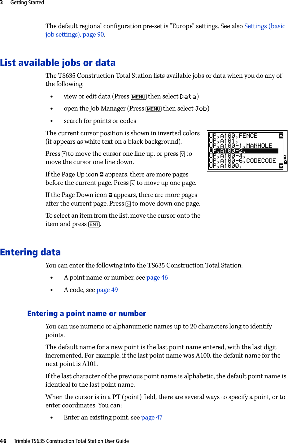 3     Getting Started46     Trimble TS635 Construction Total Station User GuideThe default regional configuration pre-set is “Europe” settings. See also Settings (basic job settings), page 90.List available jobs or dataThe TS635 Construction Total Station lists available jobs or data when you do any of the following:•view or edit data (Press [MENU] then select Data)•open the Job Manager (Press [MENU] then select Job)•search for points or codesThe current cursor position is shown in inverted colors (it appears as white text on a black background).Press [^] to move the cursor one line up, or press [v] to move the cursor one line down.If the Page Up icon   appears, there are more pages before the current page. Press [&lt;] to move up one page.If the Page Down icon   appears, there are more pages after the current page. Press [&gt;] to move down one page.To select an item from the list, move the cursor onto the item and press [ENT].Entering dataYou can enter the following into the TS635 Construction Total Station:•A point name or number, see page 46•A code, see page 49Entering a point name or numberYou can use numeric or alphanumeric names up to 20 characters long to identify points.The default name for a new point is the last point name entered, with the last digit incremented. For example, if the last point name was A100, the default name for the next point is A101. If the last character of the previous point name is alphabetic, the default point name is identical to the last point name.When the cursor is in a PT (point) field, there are several ways to specify a point, or to enter coordinates. You can:•Enter an existing point, see page 47